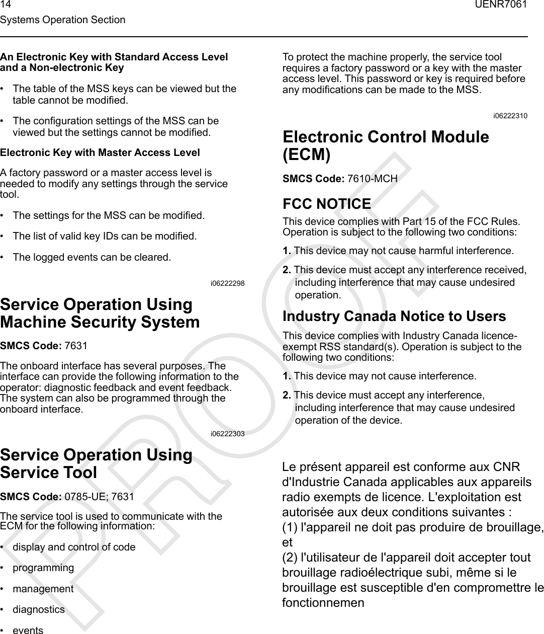 An Electronic Key with Standard Access Leveland a Non-electronic Key• The table of the MSS keys can be viewed but thetable cannot be modified.• The configuration settings of the MSS can beviewed but the settings cannot be modified.Electronic Key with Master Access LevelA factory password or a master access level isneeded to modify any settings through the servicetool.• The settings for the MSS can be modified.• The list of valid key IDs can be modified.• The logged events can be cleared.i06222298Service Operation UsingMachine Security SystemSMCS Code: 7631The onboard interface has several purposes. Theinterface can provide the following information to theoperator: diagnostic feedback and event feedback.The system can also be programmed through theonboard interface.i06222303Service Operation UsingService ToolSMCS Code: 0785-UE; 7631The service tool is used to communicate with theECM for the following information:• display and control of code• programming• management• diagnostics• eventsTo protect the machine properly, the service toolrequires a factory password or a key with the masteraccess level. This password or key is required beforeany modifications can be made to the MSS.i06222310Electronic Control Module(ECM)SMCS Code: 7610-MCHFCC NOTICEThis device complies with Part 15 of the FCC Rules.Operation is subject to the following two conditions:1. This device may not cause harmful interference.2. This device must accept any interference received,including interference that may cause undesiredoperation.Industry Canada Notice to UsersThis device complies with Industry Canada licence-exempt RSS standard(s). Operation is subject to thefollowing two conditions:1. This device may not cause interference.2. This device must accept any interference,including interference that may cause undesiredoperation of the device.14 UENR7061Systems Operation SectionLe présent appareil est conforme aux CNR d&apos;Industrie Canada applicables aux appareils radio exempts de licence. L&apos;exploitation est autorisée aux deux conditions suivantes :(1) l&apos;appareil ne doit pas produire de brouillage, et (2) l&apos;utilisateur de l&apos;appareil doit accepter tout brouillage radioélectrique subi, même si le brouillage est susceptible d&apos;en compromettre le fonctionnemen