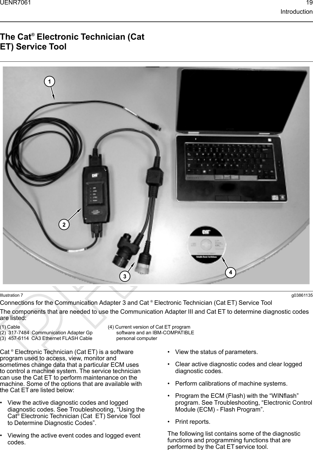 The Cat®Electronic Technician (CatET) Service ToolIllustration 7 g03861135Connections for the Communication Adapter 3 and Cat ®Electronic Technician (Cat ET) Service ToolThe components that are needed to use the Communication Adapter III and Cat ET to determine diagnostic codesare listed:(1) Cable(2) 317-7484 Communication Adapter Gp(3) 457-6114 CA3 Ethernet FLASH Cable(4) Current version of Cat ET programsoftware and an IBM-COMPATIBLEpersonal computerCat ®Electronic Technician (Cat ET) is a softwareprogram used to access, view, monitor andsometimes change data that a particular ECM usesto control a machine system. The service techniciancan use the Cat ET to perform maintenance on themachine. Some of the options that are available withthe Cat ET are listed below:• View the active diagnostic codes and loggeddiagnostic codes. See Troubleshooting, “Using theCat®Electronic Technician (Cat ET) Service Toolto Determine Diagnostic Codes”.• Viewing the active event codes and logged eventcodes.• View the status of parameters.• Clear active diagnostic codes and clear loggeddiagnostic codes.• Perform calibrations of machine systems.• Program the ECM (Flash) with the “WINflash”program. See Troubleshooting, “Electronic ControlModule (ECM) - Flash Program”.• Print reports.The following list contains some of the diagnosticfunctions and programming functions that areperformed by the Cat ET service tool.UENR7061 19Introduction