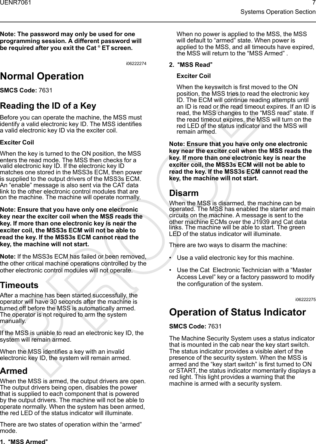 Note: The password may only be used for oneprogramming session. A different password willbe required after you exit the Cat ®ET screen.i06222274Normal OperationSMCS Code: 7631Reading the ID of a KeyBefore you can operate the machine, the MSS mustidentify a valid electronic key ID. The MSS identifiesa valid electronic key ID via the exciter coil.Exciter CoilWhen the key is turned to the ON position, the MSSenters the read mode. The MSS then checks for avalid electronic key ID. If the electronic key IDmatches one stored in the MSS3s ECM, then poweris supplied to the output drivers of the MSS3s ECM.An “enable”message is also sent via the CAT datalink to the other electronic control modules that areon the machine. The machine will operate normally.Note: Ensure that you have only one electronickey near the exciter coil when the MSS reads thekey. If more than one electronic key is near theexciter coil, the MSS3s ECM will not be able toread the key. If the MSS3s ECM cannot read thekey, the machine will not start.Note: If the MSS3s ECM has failed or been removed,the other critical machine operations controlled by theother electronic control modules will not operate.TimeoutsAfter a machine has been started successfully, theoperator will have 30 seconds after the machine isturned off before the MSS is automatically armed.The operator is not required to arm the systemmanually.If the MSS is unable to read an electronic key ID, thesystem will remain armed.When the MSS identifies a key with an invalidelectronic key ID, the system will remain armed.ArmedWhen the MSS is armed, the output drivers are open.The output drivers being open, disables the powerthat is supplied to each component that is poweredby the output drivers. The machine will not be able tooperate normally. When the system has been armed,the red LED of the status indicator will illuminate.There are two states of operation within the “armed”mode.1. ““MSS Armed””When no power is applied to the MSS, the MSSwill default to “armed”state. When power isapplied to the MSS, and all timeouts have expired,the MSS will return to the “MSS Armed”.2. ““MSS Read””Exciter CoilWhen the keyswitch is first moved to the ONposition, the MSS tries to read the electronic keyID. The ECM will continue reading attempts untilan ID is read or the read timeout expires. If an ID isread, the MSS changes to the “MSS read”state. Ifthe read timeout expires, the MSS will turn on thered LED of the status indicator and the MSS willremain armed.Note: Ensure that you have only one electronickey near the exciter coil when the MSS reads thekey. If more than one electronic key is near theexciter coil, the MSS3s ECM will not be able toread the key. If the MSS3s ECM cannot read thekey, the machine will not start.DisarmWhen the MSS is disarmed, the machine can beoperated. The MSS has enabled the starter and maincircuits on the machine. A message is sent to theother machine ECMs over the J1939 and Cat datalinks. The machine will be able to start. The greenLED of the status indicator will illuminate.There are two ways to disarm the machine:• Use a valid electronic key for this machine.• Use the Cat Electronic Technician with a “MasterAccess Level”key or a factory password to modifythe configuration of the system.i06222275Operation of Status IndicatorSMCS Code: 7631The Machine Security System uses a status indicatorthat is mounted in the cab near the key start switch.The status indicator provides a visible alert of thepresence of the security system. When the MSS isarmed and the “key start switch”is first turned to ONor START, the status indicator momentarily displays ared light. This light provides a warning that themachine is armed with a security system.UENR7061 7Systems Operation Section