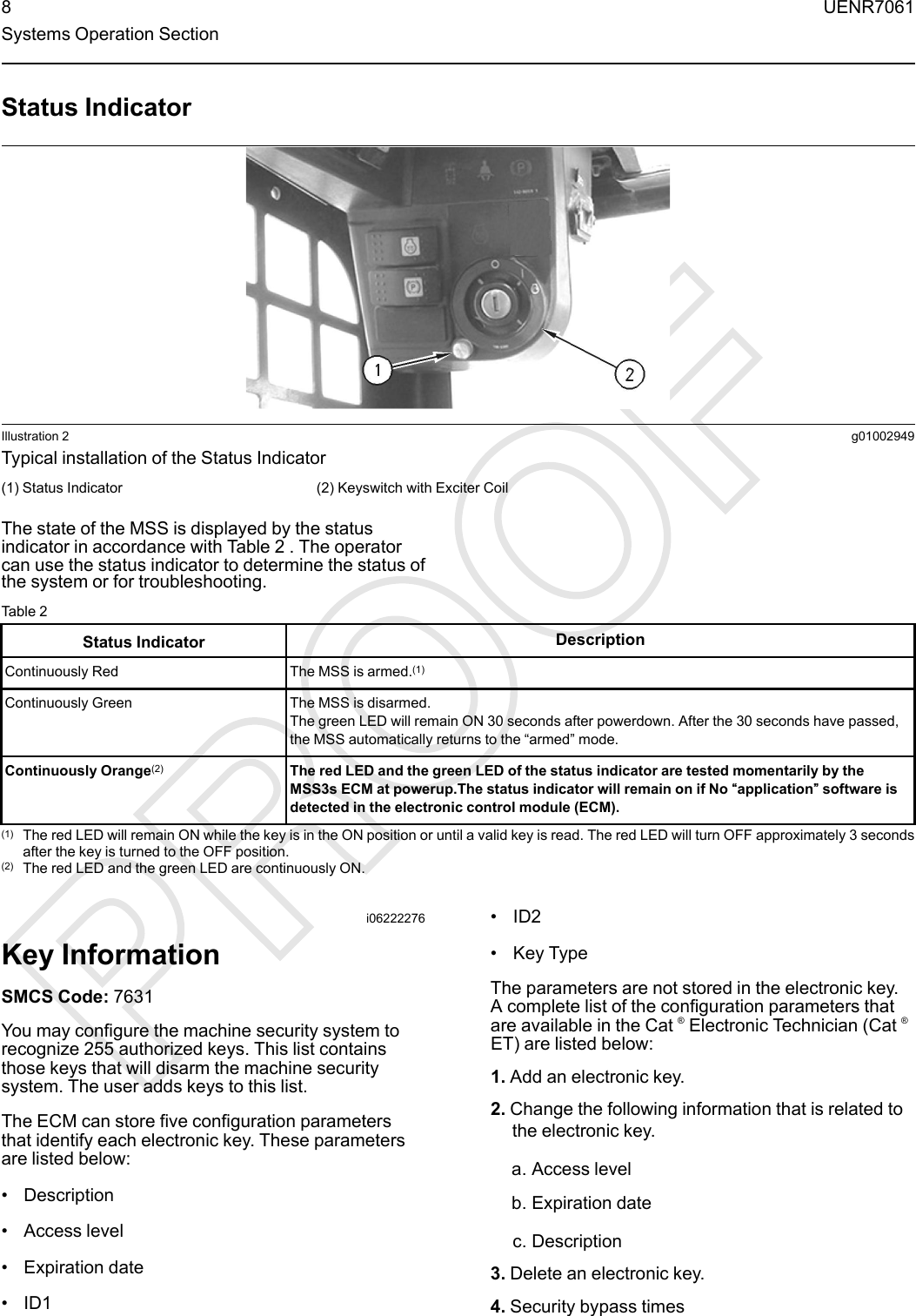 Status IndicatorIllustration 2 g01002949Typical installation of the Status Indicator(1) Status Indicator (2) Keyswitch with Exciter CoilThe state of the MSS is displayed by the statusindicator in accordance with Table 2 . The operatorcan use the status indicator to determine the status ofthe system or for troubleshooting.Table 2Status Indicator DescriptionContinuously Red The MSS is armed.(1)Continuously Green The MSS is disarmed.The green LED will remain ON 30 seconds after powerdown. After the 30 seconds have passed,the MSS automatically returns to the “armed”mode.Continuously Orange(2) The red LED and the green LED of the status indicator are tested momentarily by theMSS3s ECM at powerup.The status indicator will remain on if No ““application”” software isdetected in the electronic control module (ECM).(1) The red LED will remain ON while the key is in the ON position or until a valid key is read. The red LED will turn OFF approximately 3 secondsafter the key is turned to the OFF position.(2) The red LED and the green LED are continuously ON.i06222276Key InformationSMCS Code: 7631You may configure the machine security system torecognize 255 authorized keys. This list containsthose keys that will disarm the machine securitysystem. The user adds keys to this list.The ECM can store five configuration parametersthat identify each electronic key. These parametersare listed below:• Description• Access level• Expiration date• ID1• ID2• Key TypeThe parameters are not stored in the electronic key.A complete list of the configuration parameters thatare available in the Cat ®Electronic Technician (Cat ®ET) are listed below:1. Add an electronic key.2. Change the following information that is related tothe electronic key.a. Access levelb. Expiration datec. Description3. Delete an electronic key.4. Security bypass times8 UENR7061Systems Operation Section