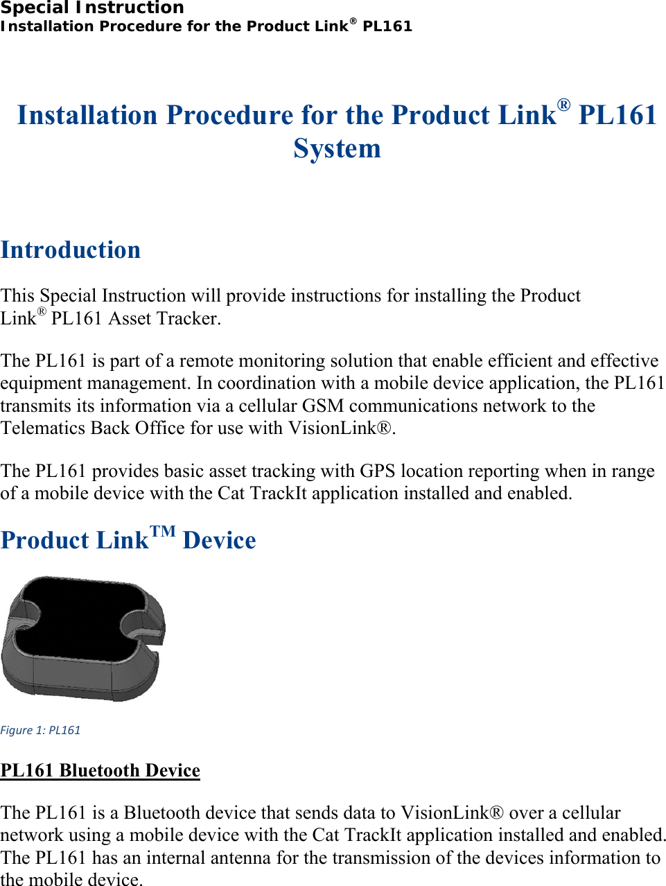 Special Instruction  Installation Procedure for the Product Link® PL161  Installation Procedure for the Product Link® PL161 System  Introduction This Special Instruction will provide instructions for installing the Product Link® PL161 Asset Tracker. The PL161 is part of a remote monitoring solution that enable efficient and effective equipment management. In coordination with a mobile device application, the PL161 transmits its information via a cellular GSM communications network to the Telematics Back Office for use with VisionLink®. The PL161 provides basic asset tracking with GPS location reporting when in range of a mobile device with the Cat TrackIt application installed and enabled. Product LinkTM Device Figure1:PL161 PL161 Bluetooth Device The PL161 is a Bluetooth device that sends data to VisionLink® over a cellular network using a mobile device with the Cat TrackIt application installed and enabled. The PL161 has an internal antenna for the transmission of the devices information to the mobile device. 