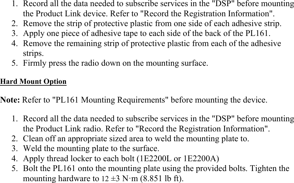 1. Record all the data needed to subscribe services in the &quot;DSP&quot; before mounting the Product Link device. Refer to &quot;Record the Registration Information&quot;. 2. Remove the strip of protective plastic from one side of each adhesive strip. 3. Apply one piece of adhesive tape to each side of the back of the PL161. 4. Remove the remaining strip of protective plastic from each of the adhesive strips. 5. Firmly press the radio down on the mounting surface. Hard Mount Option Note: Refer to &quot;PL161 Mounting Requirements&quot; before mounting the device. 1. Record all the data needed to subscribe services in the &quot;DSP&quot; before mounting the Product Link radio. Refer to &quot;Record the Registration Information&quot;. 2. Clean off an appropriate sized area to weld the mounting plate to. 3. Weld the mounting plate to the surface. 4. Apply thread locker to each bolt (1E2200L or 1E2200A) 5. Bolt the PL161 onto the mounting plate using the provided bolts. Tighten the mounting hardware to 12 ±3 N·m (8.851 lb ft). 