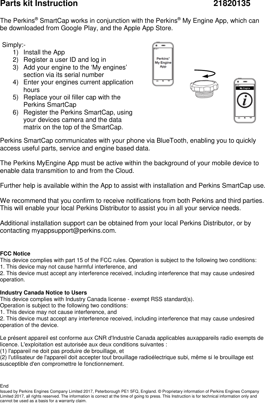 Parts kit Instruction              21820135  The Perkins® SmartCap works in conjunction with the Perkins® My Engine App, which can be downloaded from Google Play, and the Apple App Store.               Perkins SmartCap communicates with your phone via BlueTooth, enabling you to quickly access useful parts, service and engine based data.   The Perkins MyEngine App must be active within the background of your mobile device to enable data transmition to and from the Cloud.   Further help is available within the App to assist with installation and Perkins SmartCap use.  We recommend that you confirm to receive notifications from both Perkins and third parties. This will enable your local Perkins Distributor to assist you in all your service needs.     Additional installation support can be obtained from your local Perkins Distributor, or by contacting myappsupport@perkins.com.   FCC Notice This device complies with part 15 of the FCC rules. Operation is subject to the following two conditions: 1. This device may not cause harmful interference, and 2. This device must accept any interference received, including interference that may cause undesired operation.  Industry Canada Notice to Users This device complies with Industry Canada license - exempt RSS standard(s). Operation is subject to the following two conditions: 1. This device may not cause interference, and 2. This device must accept any interference received, including interference that may cause undesired operation of the device.  Le présent appareil est conforme aux CNR d&apos;Industrie Canada applicables auxappareils radio exempts de licence. L&apos;exploitation est autorisée aux deux conditions suivantes : (1) l&apos;appareil ne doit pas produire de brouillage, et (2) l&apos;utilisateur de l&apos;appareil doit accepter tout brouillage radioélectrique subi, même si le brouillage est susceptible d&apos;en compromettre le fonctionnement.   End Issued by Perkins Engines Company Limited 2017, Peterborough PE1 5FQ, England. © Proprietary information of Perkins Engines Company Limited 2017, all rights reserved. The information is correct at the time of going to press. This Instruction is for technical information only and cannot be used as a basis for a warranty claim. Simply:-  1)  Install the App  2)  Register a user ID and log in 3)  Add your engine to the ‘My engines’ section via its serial number  4)  Enter your engines current application hours  5)  Replace your oil filler cap with the Perkins SmartCap   6)  Register the Perkins SmartCap, using your devices camera and the data matrix on the top of the SmartCap. 