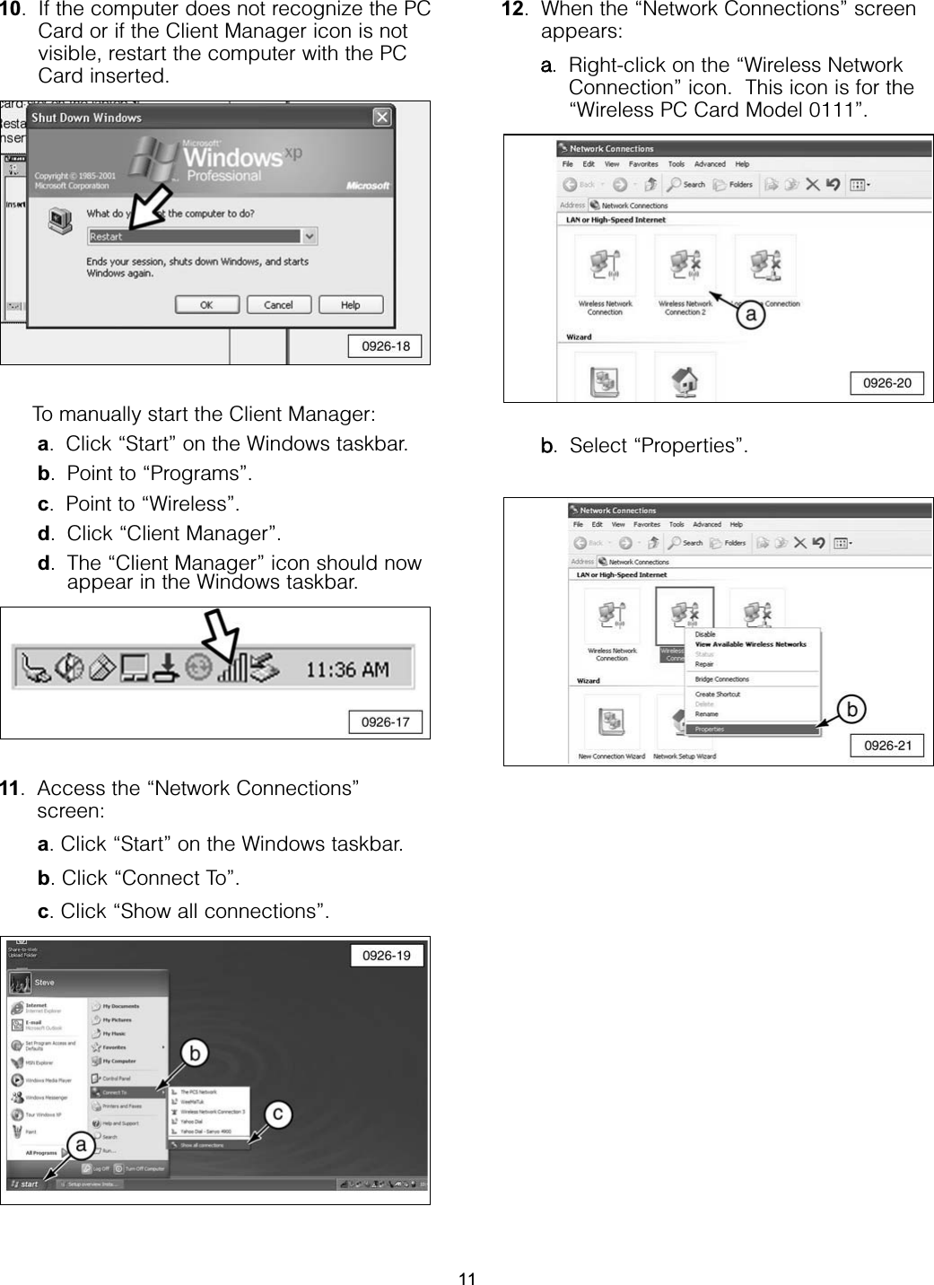 10. If the computer does not recognize the PCCard or if the Client Manager icon is notvisible, restart the computer with the PCCard inserted.To manually start the Client Manager:a. Click “Start” on the Windows taskbar.b. Point to “Programs”.c. Point to “Wireless”.d. Click “Client Manager”.d. The “Client Manager” icon should nowappear in the Windows taskbar. 11. Access the “Network Connections”screen: a. Click “Start” on the Windows taskbar.b. Click “Connect To”.c. Click “Show all connections”. 12. When the “Network Connections” screenappears:a. Right-click on the “Wireless NetworkConnection” icon.  This icon is for the“Wireless PC Card Model 0111”.b. Select “Properties”.11