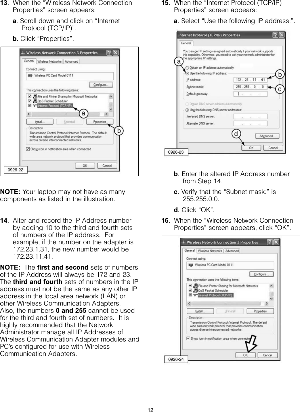 13. When the “Wireless Network ConnectionProperties” screen appears:a. Scroll down and click on “InternetProtocol (TCP/IP)”.b. Click “Properties”.NOTE: Your laptop may not have as manycomponents as listed in the illustration.14. Alter and record the IP Address numberby adding 10 to the third and fourth setsof numbers of the IP address.  Forexample, if the number on the adapter is172.23.1.31, the new number would be172.23.11.41.NOTE: The first and second sets of numbersof the IP Address will always be 172 and 23.The third and fourth sets of numbers in the IPaddress must not be the same as any other IPaddress in the local area network (LAN) orother Wireless Communication Adapters.Also, the numbers 0 and 255 cannot be usedfor the third and fourth set of numbers.  It ishighly recommended that the NetworkAdministrator manage all IP Addresses ofWireless Communication Adapter modules andPC’s configured for use with WirelessCommunication Adapters. 15. When the “Internet Protocol (TCP/IP)Properties” screen appears:a. Select “Use the following IP address:”.b. Enter the altered IP Address numberfrom Step 14.c. Verify that the “Subnet mask:” is255.255.0.0.d. Click “OK”.16. When the “Wireless Network ConnectionProperties” screen appears, click “OK”.12