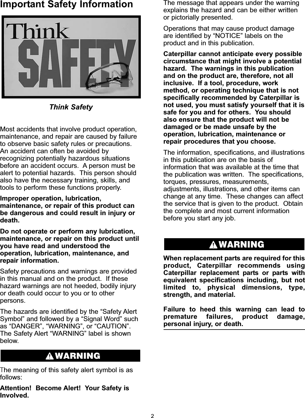 Important Safety InformationThink SafetyMost accidents that involve product operation,maintenance, and repair are caused by failureto observe basic safety rules or precautions.An accident can often be avoided byrecognizing potentially hazardous situationsbefore an accident occurs.  A person must bealert to potential hazards.  This person shouldalso have the necessary training, skills, andtools to perform these functions properly.Improper operation, lubrication,maintenance, or repair of this product canbe dangerous and could result in injury ordeath.Do not operate or perform any lubrication,maintenance, or repair on this product untilyou have read and understood theoperation, lubrication, maintenance, andrepair information.Safety precautions and warnings are providedin this manual and on the product.  If thesehazard warnings are not heeded, bodily injuryor death could occur to you or to otherpersons.The hazards are identified by the “Safety AlertSymbol” and followed by a “Signal Word” suchas “DANGER”, “WARNING”, or “CAUTION”.The Safety Alert “WARNING” label is shownbelow.The meaning of this safety alert symbol is asfollows:Attention!  Become Alert!  Your Safety isInvolved.The message that appears under the warningexplains the hazard and can be either writtenor pictorially presented.Operations that may cause product damageare identified by “NOTICE” labels on theproduct and in this publication.Caterpillar cannot anticipate every possiblecircumstance that might involve a potentialhazard.  The warnings in this publicationand on the product are, therefore, not allinclusive.  If a tool, procedure, workmethod, or operating technique that is notspecifically recommended by Caterpillar isnot used, you must satisfy yourself that it issafe for you and for others.  You shouldalso ensure that the product will not bedamaged or be made unsafe by theoperation, lubrication, maintenance orrepair procedures that you choose.The information, specifications, and illustrationsin this publication are on the basis ofinformation that was available at the time thatthe publication was written.  The specifications,torques, pressures, measurements,adjustments, illustrations, and other items canchange at any time.  These changes can affectthe service that is given to the product.  Obtainthe complete and most current informationbefore you start any job.When replacement parts are required for thisproduct, Caterpillar recommends usingCaterpillar replacement parts or parts withequivalent specifications including, but notlimited to, physical dimensions, type,strength, and material.Failure to heed this warning can lead topremature failures, product damage,personal injury, or death.WARNINGWARNING2
