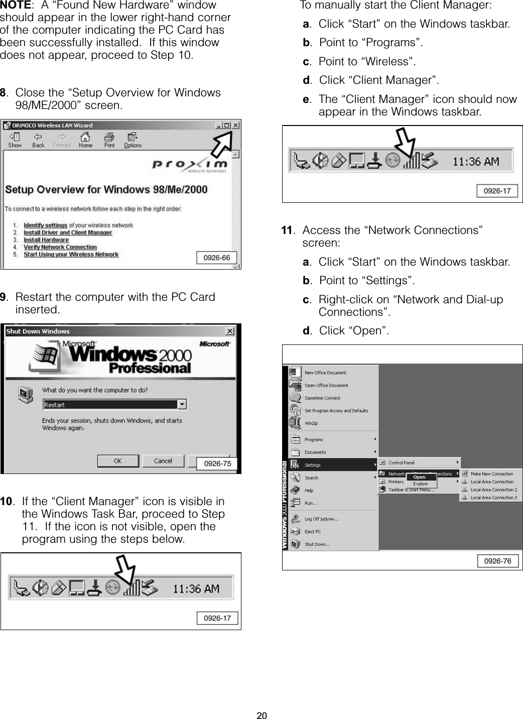 NOTE: A “Found New Hardware” windowshould appear in the lower right-hand cornerof the computer indicating the PC Card hasbeen successfully installed.  If this windowdoes not appear, proceed to Step 10.8. Close the “Setup Overview for Windows98/ME/2000” screen.9. Restart the computer with the PC Cardinserted.10. If the “Client Manager” icon is visible inthe Windows Task Bar, proceed to Step11.  If the icon is not visible, open theprogram using the steps below.To manually start the Client Manager:a. Click “Start” on the Windows taskbar.b. Point to “Programs”.c. Point to “Wireless”.d. Click “Client Manager”.e. The “Client Manager” icon should nowappear in the Windows taskbar. 11. Access the “Network Connections”screen: a. Click “Start” on the Windows taskbar.b. Point to “Settings”.c. Right-click on “Network and Dial-upConnections”.d. Click “Open”.20
