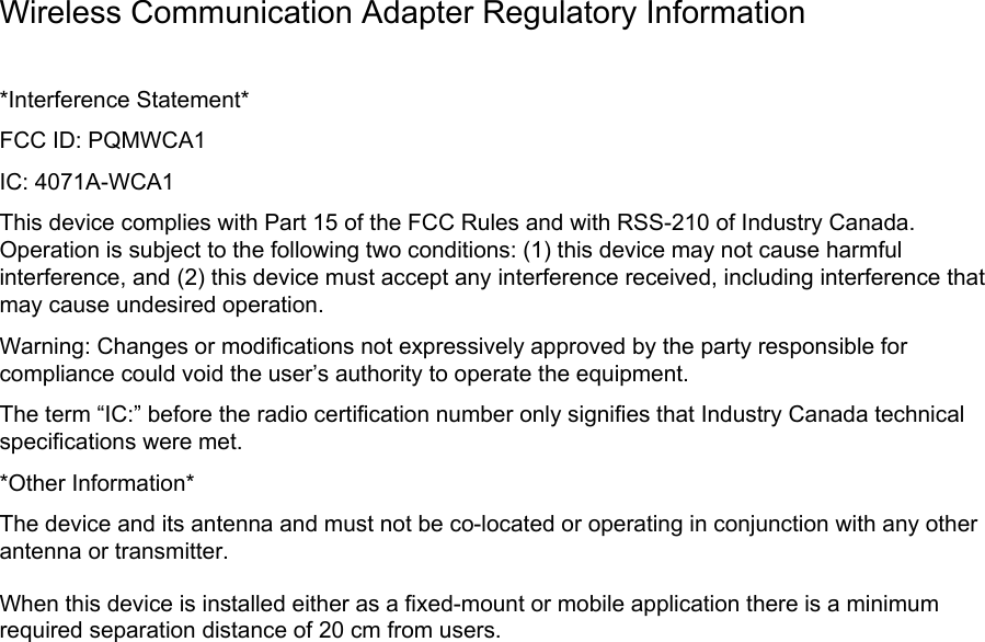 Wireless Communication Adapter Regulatory Information *Interference Statement* FCC ID: PQMWCA1 IC: 4071A-WCA1 This device complies with Part 15 of the FCC Rules and with RSS-210 of Industry Canada. Operation is subject to the following two conditions: (1) this device may not cause harmful interference, and (2) this device must accept any interference received, including interference that may cause undesired operation. Warning: Changes or modifications not expressively approved by the party responsible for compliance could void the user’s authority to operate the equipment. The term “IC:” before the radio certification number only signifies that Industry Canada technical specifications were met. *Other Information* The device and its antenna and must not be co-located or operating in conjunction with any other antenna or transmitter. When this device is installed either as a fixed-mount or mobile application there is a minimum required separation distance of 20 cm from users.