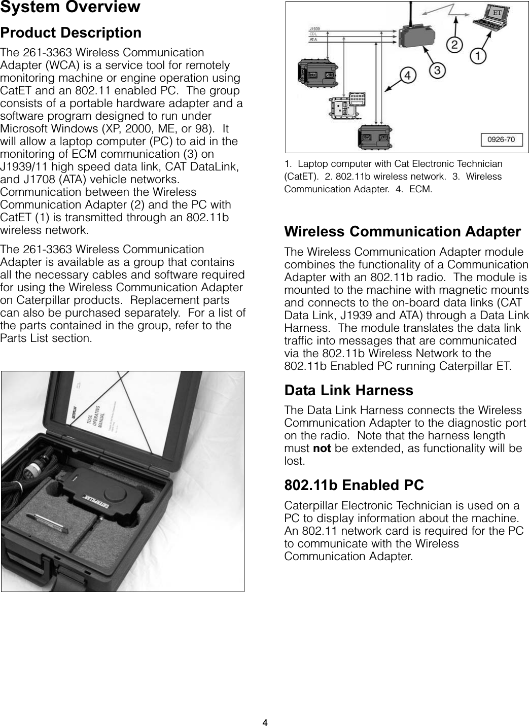 System OverviewProduct DescriptionThe 261-3363 Wireless CommunicationAdapter (WCA) is a service tool for remotelymonitoring machine or engine operation usingCatET and an 802.11 enabled PC.  The groupconsists of a portable hardware adapter and asoftware program designed to run underMicrosoft Windows (XP, 2000, ME, or 98).  Itwill allow a laptop computer (PC) to aid in themonitoring of ECM communication (3) onJ1939/11 high speed data link, CAT DataLink,and J1708 (ATA) vehicle networks.Communication between the WirelessCommunication Adapter (2) and the PC withCatET (1) is transmitted through an 802.11bwireless network.The 261-3363 Wireless CommunicationAdapter is available as a group that containsall the necessary cables and software requiredfor using the Wireless Communication Adapteron Caterpillar products.  Replacement partscan also be purchased separately.  For a list ofthe parts contained in the group, refer to theParts List section.1.  Laptop computer with Cat Electronic Technician(CatET).  2. 802.11b wireless network.  3.  WirelessCommunication Adapter.  4.  ECM.Wireless Communication AdapterThe Wireless Communication Adapter modulecombines the functionality of a CommunicationAdapter with an 802.11b radio.  The module ismounted to the machine with magnetic mountsand connects to the on-board data links (CATData Link, J1939 and ATA) through a Data LinkHarness.  The module translates the data linktraffic into messages that are communicatedvia the 802.11b Wireless Network to the802.11b Enabled PC running Caterpillar ET.Data Link HarnessThe Data Link Harness connects the WirelessCommunication Adapter to the diagnostic porton the radio.  Note that the harness lengthmust not be extended, as functionality will belost.802.11b Enabled PCCaterpillar Electronic Technician is used on aPC to display information about the machine.An 802.11 network card is required for the PCto communicate with the WirelessCommunication Adapter.4