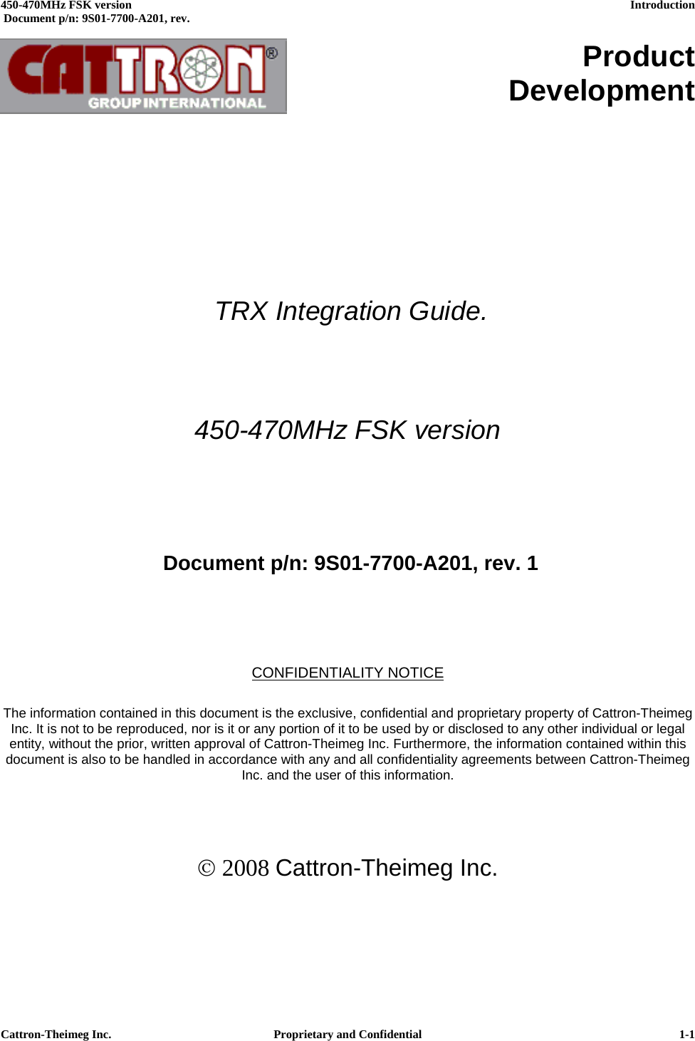  450-470MHz FSK version      Introduction   Document p/n: 9S01-7700-A201, rev.   Cattron-Theimeg Inc.  Proprietary and Confidential   1-1     Product Development             TRX Integration Guide.  450-470MHz FSK version     Document p/n: 9S01-7700-A201, rev. 1    CONFIDENTIALITY NOTICE  The information contained in this document is the exclusive, confidential and proprietary property of Cattron-Theimeg Inc. It is not to be reproduced, nor is it or any portion of it to be used by or disclosed to any other individual or legal entity, without the prior, written approval of Cattron-Theimeg Inc. Furthermore, the information contained within this document is also to be handled in accordance with any and all confidentiality agreements between Cattron-Theimeg Inc. and the user of this information.    © 2008 Cattron-Theimeg Inc. 