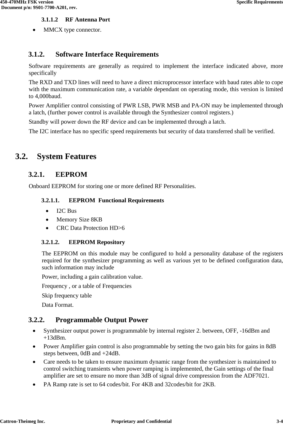  450-470MHz FSK version      Specific Requirements   Document p/n: 9S01-7700-A201, rev.   Cattron-Theimeg Inc.  Proprietary and Confidential   3-43.1.1.2 RF Antenna Port •  MMCX type connector.  3.1.2.  Software Interface Requirements Software requirements are generally as required to implement the interface indicated above, more specifically The RXD and TXD lines will need to have a direct microprocessor interface with baud rates able to cope with the maximum communication rate, a variable dependant on operating mode, this version is limited to 4,000baud.  Power Amplifier control consisting of PWR LSB, PWR MSB and PA-ON may be implemented through a latch, (further power control is available through the Synthesizer control registers.) Standby will power down the RF device and can be implemented through a latch. The I2C interface has no specific speed requirements but security of data transferred shall be verified.  3.2. System Features 3.2.1. EEPROM Onboard EEPROM for storing one or more defined RF Personalities. 3.2.1.1. EEPROM  Functional Requirements •  I2C Bus •  Memory Size 8KB •  CRC Data Protection HD&gt;6 3.2.1.2. EEPROM Repository The EEPROM on this module may be configured to hold a personality database of the registers required for the synthesizer programming as well as various yet to be defined configuration data, such information may include Power, including a gain calibration value. Frequency , or a table of Frequencies Skip frequency table  Data Format. 3.2.2.  Programmable Output Power •  Synthesizer output power is programmable by internal register 2. between, OFF, -16dBm and +13dBm.  •  Power Amplifier gain control is also programmable by setting the two gain bits for gains in 8dB steps between, 0dB and +24dB. •  Care needs to be taken to ensure maximum dynamic range from the synthesizer is maintained to control switching transients when power ramping is implemented, the Gain settings of the final amplifier are set to ensure no more than 3dB of signal drive compression from the ADF7021. •  PA Ramp rate is set to 64 codes/bit. For 4KB and 32codes/bit for 2KB. 