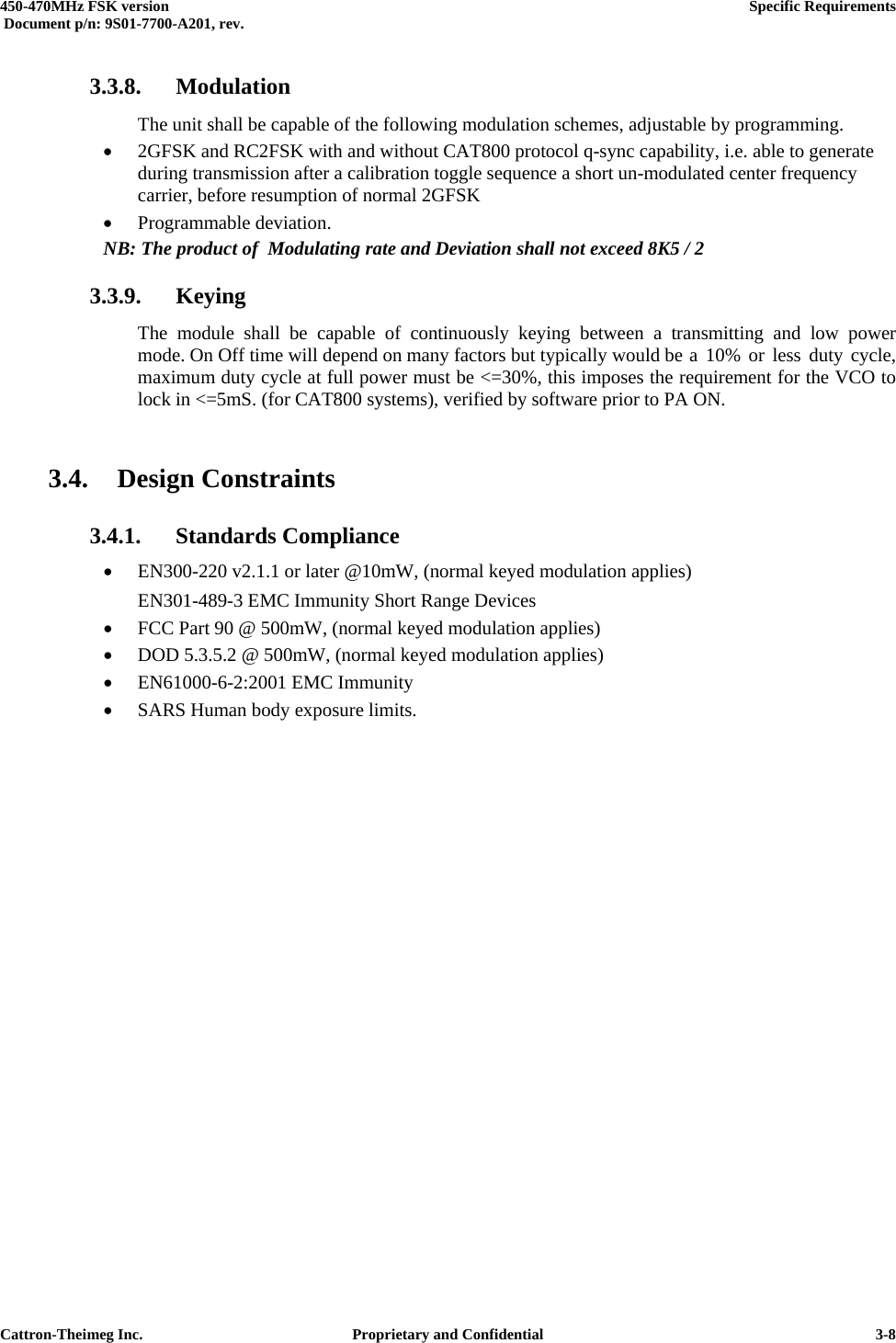  450-470MHz FSK version      Specific Requirements   Document p/n: 9S01-7700-A201, rev.   Cattron-Theimeg Inc.  Proprietary and Confidential   3-83.3.8. Modulation   The unit shall be capable of the following modulation schemes, adjustable by programming. •  2GFSK and RC2FSK with and without CAT800 protocol q-sync capability, i.e. able to generate during transmission after a calibration toggle sequence a short un-modulated center frequency carrier, before resumption of normal 2GFSK •  Programmable deviation. NB: The product of  Modulating rate and Deviation shall not exceed 8K5 / 2 3.3.9. Keying   The module shall be capable of continuously keying between a transmitting and low power   mode. On Off time will depend on many factors but typically would be  a  10%  or  less  duty  cycle,   maximum duty cycle at full power must be &lt;=30%, this imposes the requirement for the VCO to   lock in &lt;=5mS. (for CAT800 systems), verified by software prior to PA ON.  3.4. Design Constraints 3.4.1. Standards Compliance •  EN300-220 v2.1.1 or later @10mW, (normal keyed modulation applies)   EN301-489-3 EMC Immunity Short Range Devices •  FCC Part 90 @ 500mW, (normal keyed modulation applies) •  DOD 5.3.5.2 @ 500mW, (normal keyed modulation applies) •  EN61000-6-2:2001 EMC Immunity •  SARS Human body exposure limits.  