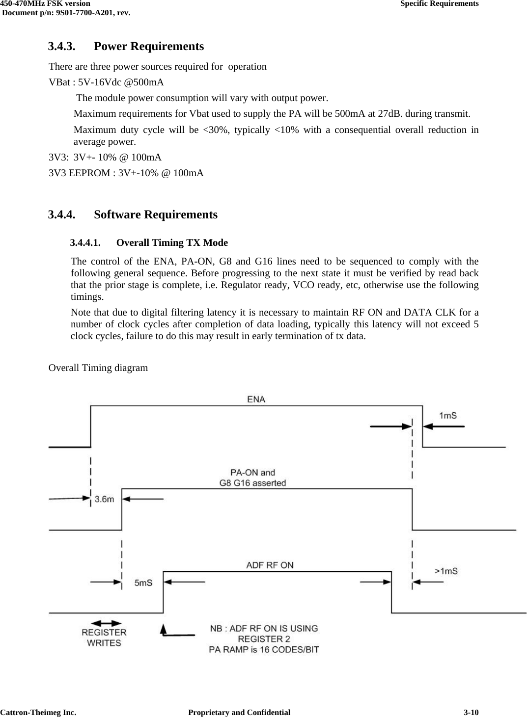  450-470MHz FSK version      Specific Requirements   Document p/n: 9S01-7700-A201, rev.   Cattron-Theimeg Inc.  Proprietary and Confidential   3-103.4.3. Power Requirements There are three power sources required for  operation VBat : 5V-16Vdc @500mA    The module power consumption will vary with output power.   Maximum requirements for Vbat used to supply the PA will be 500mA at 27dB. during transmit.   Maximum duty cycle will be &lt;30%, typically &lt;10% with a consequential overall reduction in  average power.  3V3:  3V+- 10% @ 100mA 3V3 EEPROM : 3V+-10% @ 100mA  3.4.4. Software Requirements 3.4.4.1.  Overall Timing TX Mode The control of the ENA, PA-ON, G8 and G16 lines need to be sequenced to comply with the following general sequence. Before progressing to the next state it must be verified by read back that the prior stage is complete, i.e. Regulator ready, VCO ready, etc, otherwise use the following timings. Note that due to digital filtering latency it is necessary to maintain RF ON and DATA CLK for a number of clock cycles after completion of data loading, typically this latency will not exceed 5 clock cycles, failure to do this may result in early termination of tx data.  Overall Timing diagram   