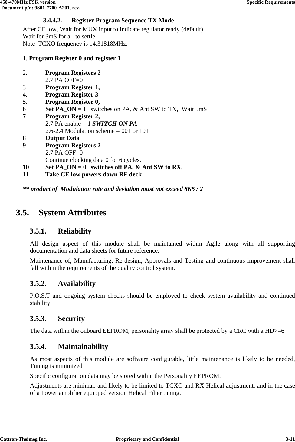  450-470MHz FSK version      Specific Requirements   Document p/n: 9S01-7700-A201, rev.   Cattron-Theimeg Inc.  Proprietary and Confidential   3-113.4.4.2.  Register Program Sequence TX Mode   After CE low, Wait for MUX input to indicate regulator ready (default)   Wait for 3mS for all to settle   Note  TCXO frequency is 14.31818MHz.   1. Program Register 0 and register 1     2. Program Registers 2    2.7 PA OFF=0  3 Program Register 1,   4.  Program Register 3   5.  Program Register 0,   6  Set PA_ON = 1  switches on PA, &amp; Ant SW to TX,  Wait 5mS  7  Program Register 2,      2.7 PA enable = 1 SWITCH ON PA     2.6-2.4 Modulation scheme = 001 or 101  8 Output Data  9  Program Registers 2    2.7 PA OFF=0     Continue clocking data 0 for 6 cycles.   10  Set PA_ON = 0  switches off PA, &amp; Ant SW to RX,   11  Take CE low powers down RF deck    ** product of  Modulation rate and deviation must not exceed 8K5 / 2  3.5. System Attributes 3.5.1. Reliability All design aspect of this module shall be maintained within Agile along with all supporting documentation and data sheets for future reference. Maintenance of, Manufacturing, Re-design, Approvals and Testing and continuous improvement shall fall within the requirements of the quality control system.  3.5.2. Availability P.O.S.T and ongoing system checks should be employed to check system availability and continued stability. 3.5.3. Security The data within the onboard EEPROM, personality array shall be protected by a CRC with a HD&gt;=6 3.5.4. Maintainability As most aspects of this module are software configurable, little maintenance is likely to be needed, Tuning is minimized Specific configuration data may be stored within the Personality EEPROM. Adjustments are minimal, and likely to be limited to TCXO and RX Helical adjustment. and in the case of a Power amplifier equipped version Helical Filter tuning. 