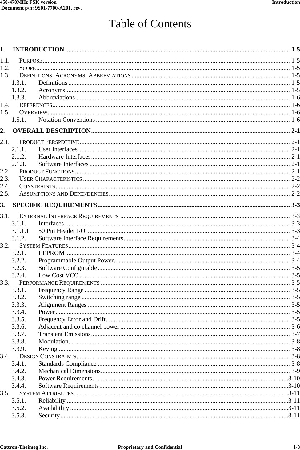  450-470MHz FSK version      Introduction   Document p/n: 9S01-7700-A201, rev.   Cattron-Theimeg Inc.  Proprietary and Confidential   1-3Table of Contents 1. INTRODUCTION ........................................................................................................................................... 1-5 1.1. PURPOSE......................................................................................................................................................... 1-5 1.2. SCOPE............................................................................................................................................................. 1-5 1.3. DEFINITIONS, ACRONYMS, ABBREVIATIONS .................................................................................................. 1-5 1.3.1. Definitions ......................................................................................................................................... 1-5 1.3.2. Acronyms........................................................................................................................................... 1-5 1.3.3. Abbreviations..................................................................................................................................... 1-6 1.4. REFERENCES................................................................................................................................................... 1-6 1.5. OVERVIEW...................................................................................................................................................... 1-6 1.5.1. Notation Conventions ........................................................................................................................ 1-6 2. OVERALL DESCRIPTION........................................................................................................................... 2-1 2.1. PRODUCT PERSPECTIVE.................................................................................................................................. 2-1 2.1.1. User Interfaces................................................................................................................................... 2-1 2.1.2. Hardware Interfaces........................................................................................................................... 2-1 2.1.3. Software Interfaces ............................................................................................................................ 2-1 2.2. PRODUCT FUNCTIONS..................................................................................................................................... 2-1 2.3. USER CHARACTERISTICS ................................................................................................................................2-2 2.4. CONSTRAINTS................................................................................................................................................. 2-2 2.5. ASSUMPTIONS AND DEPENDENCIES................................................................................................................ 2-2 3. SPECIFIC REQUIREMENTS....................................................................................................................... 3-3 3.1. EXTERNAL INTERFACE REQUIREMENTS ......................................................................................................... 3-3 3.1.1. Interfaces ........................................................................................................................................... 3-3 3.1.1.1 50 Pin Header I/O.............................................................................................................................. 3-3 3.1.2. Software Interface Requirements....................................................................................................... 3-4 3.2. SYSTEM FEATURES......................................................................................................................................... 3-4 3.2.1. EEPROM........................................................................................................................................... 3-4 3.2.2. Programmable Output Power............................................................................................................. 3-4 3.2.3. Software Configurable....................................................................................................................... 3-5 3.2.4. Low Cost VCO .................................................................................................................................. 3-5 3.3. PERFORMANCE REQUIREMENTS ..................................................................................................................... 3-5 3.3.1. Frequency Range ............................................................................................................................... 3-5 3.3.2. Switching range ................................................................................................................................. 3-5 3.3.3. Alignment Ranges ............................................................................................................................. 3-5 3.3.4. Power................................................................................................................................................. 3-5 3.3.5. Frequency Error and Drift.................................................................................................................. 3-5 3.3.6. Adjacent and co channel power......................................................................................................... 3-6 3.3.7. Transient Emissions........................................................................................................................... 3-7 3.3.8. Modulation......................................................................................................................................... 3-8 3.3.9. Keying ............................................................................................................................................... 3-8 3.4. DESIGN CONSTRAINTS.................................................................................................................................... 3-8 3.4.1. Standards Compliance ....................................................................................................................... 3-8 3.4.2. Mechanical Dimensions..................................................................................................................... 3-9 3.4.3. Power Requirements.........................................................................................................................3-10 3.4.4. Software Requirements.....................................................................................................................3-10 3.5. SYSTEM ATTRIBUTES ....................................................................................................................................3-11 3.5.1. Reliability .........................................................................................................................................3-11 3.5.2. Availability .......................................................................................................................................3-11 3.5.3. Security.............................................................................................................................................3-11 