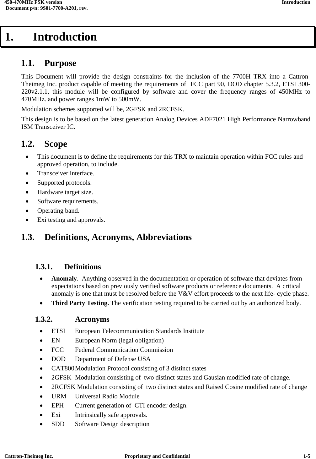  450-470MHz FSK version      Introduction   Document p/n: 9S01-7700-A201, rev.   Cattron-Theimeg Inc.  Proprietary and Confidential   1-51.   Introduction  1.1. Purpose This Document will provide the design constraints for the inclusion of the 7700H TRX into a Cattron-Theimeg Inc. product capable of meeting the requirements of  FCC part 90, DOD chapter 5.3.2, ETSI 300-220v2.1.1, this module will be configured by software and cover the frequency ranges of 450MHz to 470MHz. and power ranges 1mW to 500mW.  Modulation schemes supported will be, 2GFSK and 2RCFSK.  This design is to be based on the latest generation Analog Devices ADF7021 High Performance Narrowband ISM Transceiver IC. 1.2. Scope •  This document is to define the requirements for this TRX to maintain operation within FCC rules and approved operation, to include. •  Transceiver interface. •  Supported protocols. •  Hardware target size.  •  Software requirements.  •  Operating band.  •  Exi testing and approvals. 1.3.  Definitions, Acronyms, Abbreviations  1.3.1. Definitions •  Anomaly.  Anything observed in the documentation or operation of software that deviates from expectations based on previously verified software products or reference documents.  A critical anomaly is one that must be resolved before the V&amp;V effort proceeds to the next life- cycle phase. •  Third Party Testing. The verification testing required to be carried out by an authorized body.  1.3.2.  Acronyms •  ETSI  European Telecommunication Standards Institute •  EN  European Norm (legal obligation) •  FCC  Federal Communication Commission •  DOD  Department of Defense USA •  CAT800 Modulation Protocol consisting of 3 distinct states  •  2GFSK  Modulation consisting of  two distinct states and Gausian modified rate of change. •  2RCFSK Modulation consisting of  two distinct states and Raised Cosine modified rate of change •  URM  Universal Radio Module •  EPH  Current generation of  CTI encoder design. •  Exi  Intrinsically safe approvals. •  SDD  Software Design description 