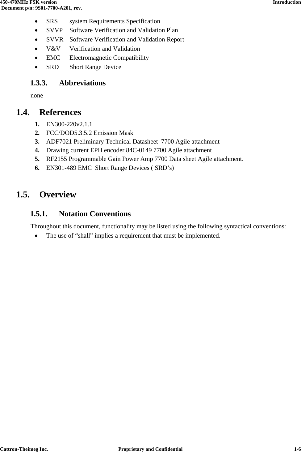  450-470MHz FSK version      Introduction   Document p/n: 9S01-7700-A201, rev.   Cattron-Theimeg Inc.  Proprietary and Confidential   1-6•  SRS  system Requirements Specification •  SVVP Software Verification and Validation Plan •  SVVR  Software Verification and Validation Report •  V&amp;V Verification and Validation •  EMC Electromagnetic Compatibility •  SRD  Short Range Device 1.3.3. Abbreviations none 1.4. References 1.  EN300-220v2.1.1  2.  FCC/DOD5.3.5.2 Emission Mask  3.  ADF7021 Preliminary Technical Datasheet  7700 Agile attachment 4.  Drawing current EPH encoder 84C-0149 7700 Agile attachment 5.  RF2155 Programmable Gain Power Amp 7700 Data sheet Agile attachment. 6.  EN301-489 EMC  Short Range Devices ( SRD’s)  1.5. Overview 1.5.1. Notation Conventions Throughout this document, functionality may be listed using the following syntactical conventions: •  The use of “shall” implies a requirement that must be implemented. 