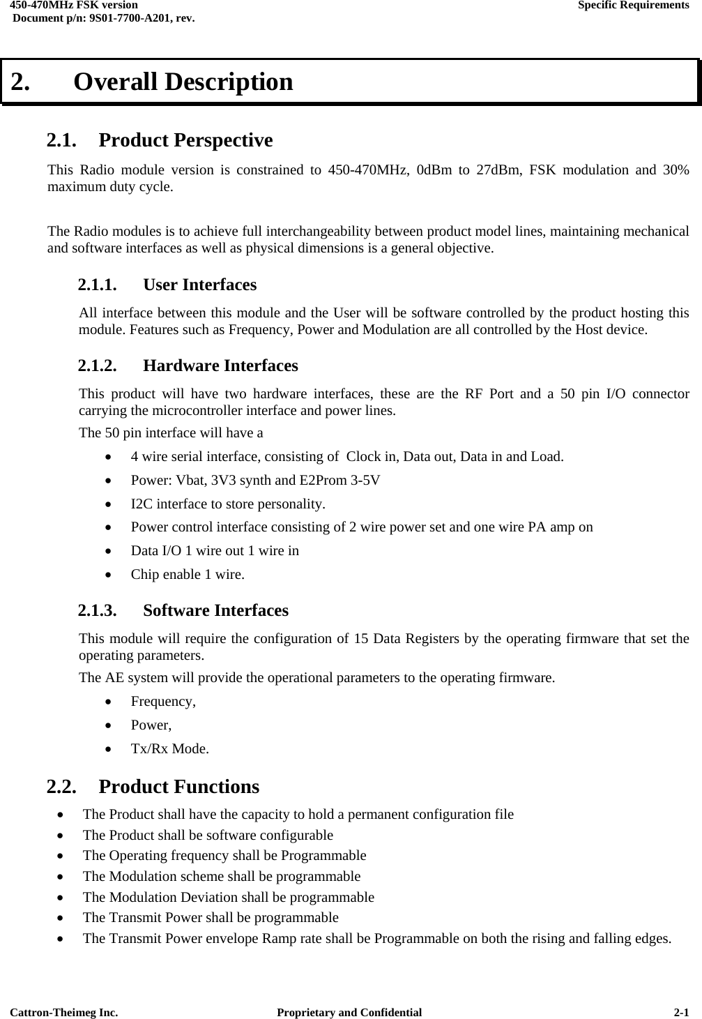  450-470MHz FSK version      Specific Requirements   Document p/n: 9S01-7700-A201, rev.   Cattron-Theimeg Inc.  Proprietary and Confidential   2-12.   Overall Description  2.1. Product Perspective This Radio module version is constrained to 450-470MHz, 0dBm to 27dBm, FSK modulation and 30% maximum duty cycle.  The Radio modules is to achieve full interchangeability between product model lines, maintaining mechanical and software interfaces as well as physical dimensions is a general objective. 2.1.1. User Interfaces All interface between this module and the User will be software controlled by the product hosting this module. Features such as Frequency, Power and Modulation are all controlled by the Host device. 2.1.2. Hardware Interfaces This product will have two hardware interfaces, these are the RF Port and a 50 pin I/O connector carrying the microcontroller interface and power lines. The 50 pin interface will have a  •  4 wire serial interface, consisting of  Clock in, Data out, Data in and Load. •  Power: Vbat, 3V3 synth and E2Prom 3-5V •  I2C interface to store personality. •  Power control interface consisting of 2 wire power set and one wire PA amp on •  Data I/O 1 wire out 1 wire in •  Chip enable 1 wire. 2.1.3. Software Interfaces This module will require the configuration of 15 Data Registers by the operating firmware that set the operating parameters. The AE system will provide the operational parameters to the operating firmware. •  Frequency,  •  Power,  •  Tx/Rx Mode. 2.2. Product Functions •  The Product shall have the capacity to hold a permanent configuration file •  The Product shall be software configurable •  The Operating frequency shall be Programmable •  The Modulation scheme shall be programmable •  The Modulation Deviation shall be programmable •  The Transmit Power shall be programmable •  The Transmit Power envelope Ramp rate shall be Programmable on both the rising and falling edges. 