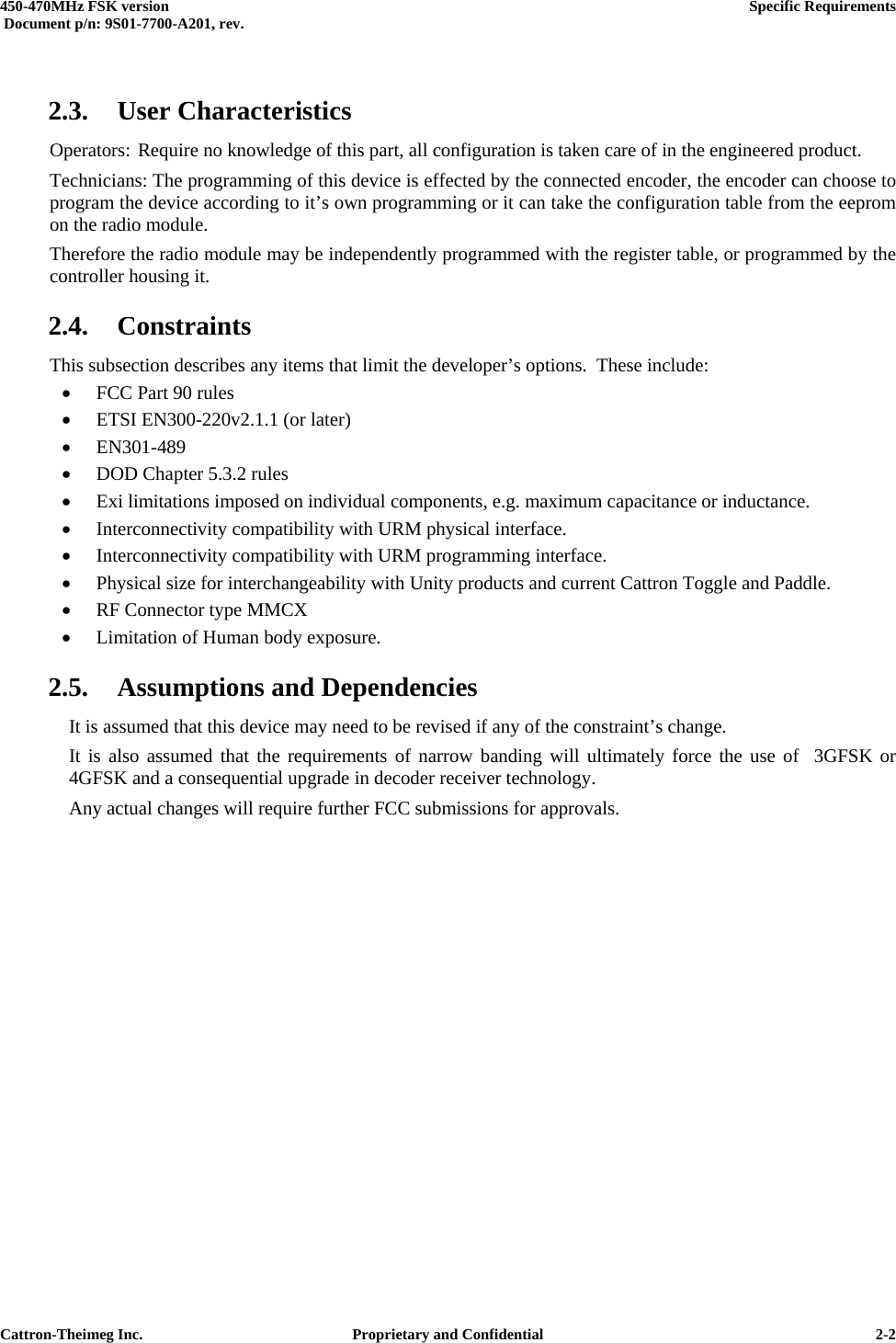  450-470MHz FSK version      Specific Requirements   Document p/n: 9S01-7700-A201, rev.   Cattron-Theimeg Inc.  Proprietary and Confidential   2-2 2.3. User Characteristics Operators: Require no knowledge of this part, all configuration is taken care of in the engineered product. Technicians: The programming of this device is effected by the connected encoder, the encoder can choose to program the device according to it’s own programming or it can take the configuration table from the eeprom on the radio module. Therefore the radio module may be independently programmed with the register table, or programmed by the controller housing it. 2.4. Constraints This subsection describes any items that limit the developer’s options.  These include: •  FCC Part 90 rules •  ETSI EN300-220v2.1.1 (or later) •  EN301-489 •  DOD Chapter 5.3.2 rules •  Exi limitations imposed on individual components, e.g. maximum capacitance or inductance. •  Interconnectivity compatibility with URM physical interface. •  Interconnectivity compatibility with URM programming interface. •  Physical size for interchangeability with Unity products and current Cattron Toggle and Paddle. •  RF Connector type MMCX •  Limitation of Human body exposure. 2.5. Assumptions and Dependencies   It is assumed that this device may need to be revised if any of the constraint’s change.   It is also assumed that the requirements of narrow banding will ultimately force the use of  3GFSK or   4GFSK and a consequential upgrade in decoder receiver technology. Any actual changes will require further FCC submissions for approvals.   