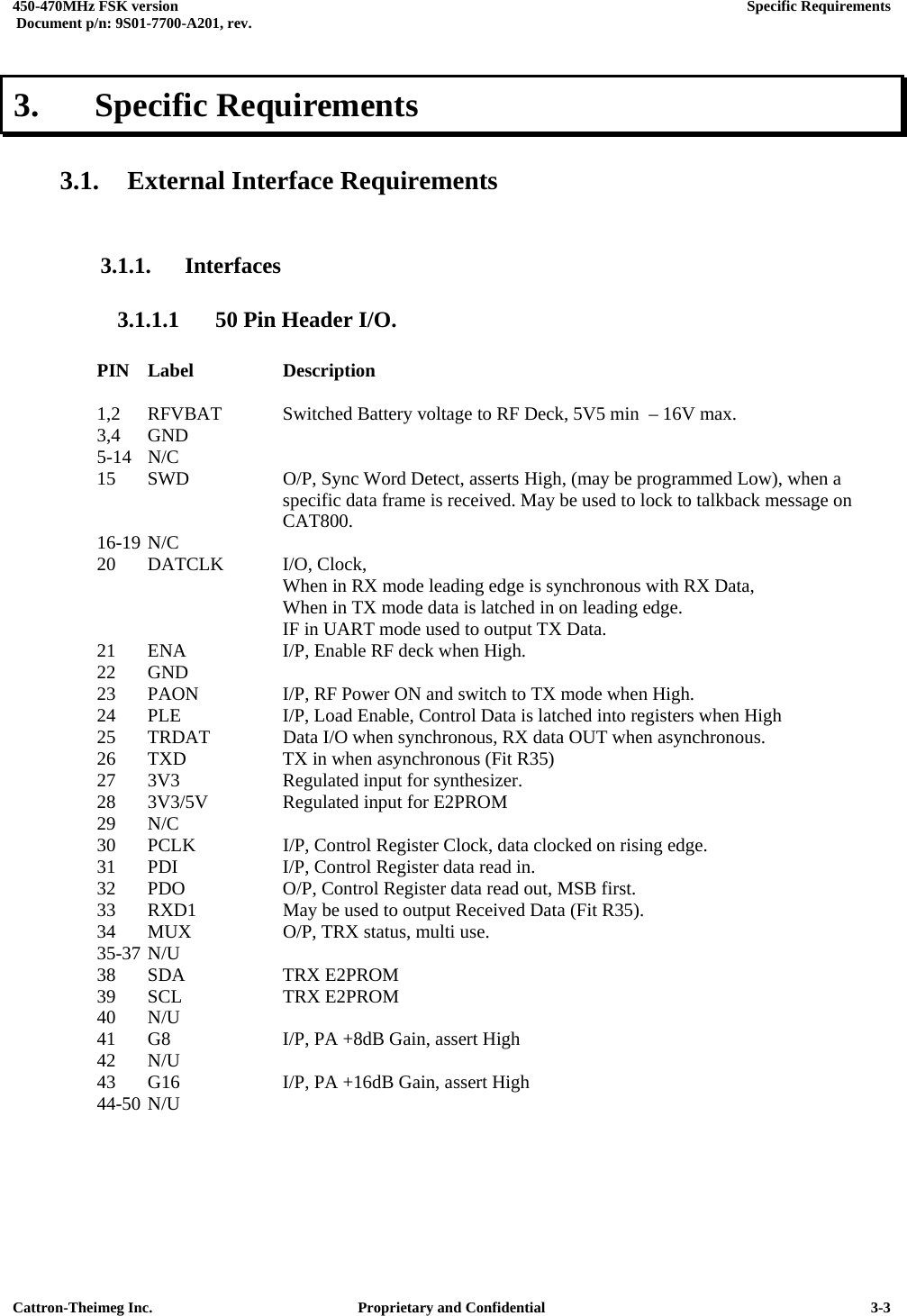  450-470MHz FSK version      Specific Requirements   Document p/n: 9S01-7700-A201, rev.   Cattron-Theimeg Inc.  Proprietary and Confidential   3-33.   Specific Requirements  3.1. External Interface Requirements  3.1.1. Interfaces 3.1.1.1  50 Pin Header I/O.      PIN Label    Description  1,2  RFVBAT  Switched Battery voltage to RF Deck, 5V5 min  – 16V max. 3,4 GND 5-14 N/C 15  SWD    O/P, Sync Word Detect, asserts High, (may be programmed Low), when a          specific data frame is received. May be used to lock to talkback message on      CAT800. 16-19 N/C 20  DATCLK  I/O, Clock,        When in RX mode leading edge is synchronous with RX Data,            When in TX mode data is latched in on leading edge.        IF in UART mode used to output TX Data. 21  ENA    I/P, Enable RF deck when High.  22 GND 23  PAON    I/P, RF Power ON and switch to TX mode when High. 24  PLE    I/P, Load Enable, Control Data is latched into registers when High 25  TRDAT   Data I/O when synchronous, RX data OUT when asynchronous. 26  TXD    TX in when asynchronous (Fit R35) 27  3V3    Regulated input for synthesizer. 28  3V3/5V   Regulated input for E2PROM 29 N/C 30  PCLK    I/P, Control Register Clock, data clocked on rising edge. 31  PDI    I/P, Control Register data read in.  32  PDO    O/P, Control Register data read out, MSB first. 33  RXD1    May be used to output Received Data (Fit R35). 34  MUX    O/P, TRX status, multi use. 35-37 N/U     38 SDA   TRX E2PROM 39 SCL   TRX E2PROM 40 N/U 41  G8    I/P, PA +8dB Gain, assert High 42 N/U 43  G16    I/P, PA +16dB Gain, assert High 44-50 N/U    