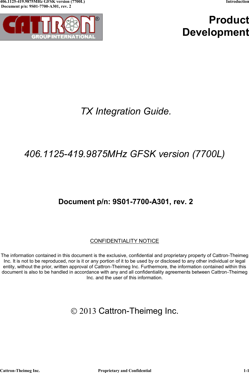  406.1125-419.9875MHz GFSK version (7700L)      Introduction   Document p/n: 9S01-7700-A301, rev. 2  Cattron-Theimeg Inc.  Proprietary and Confidential   1-1         Product Development             TX Integration Guide.  406.1125-419.9875MHz GFSK version (7700L)     Document p/n: 9S01-7700-A301, rev. 2    CONFIDENTIALITY NOTICE  The information contained in this document is the exclusive, confidential and proprietary property of Cattron-Theimeg Inc. It is not to be reproduced, nor is it or any portion of it to be used by or disclosed to any other individual or legal entity, without the prior, written approval of Cattron-Theimeg Inc. Furthermore, the information contained within this document is also to be handled in accordance with any and all confidentiality agreements between Cattron-Theimeg Inc. and the user of this information.     2013 Cattron-Theimeg Inc. 