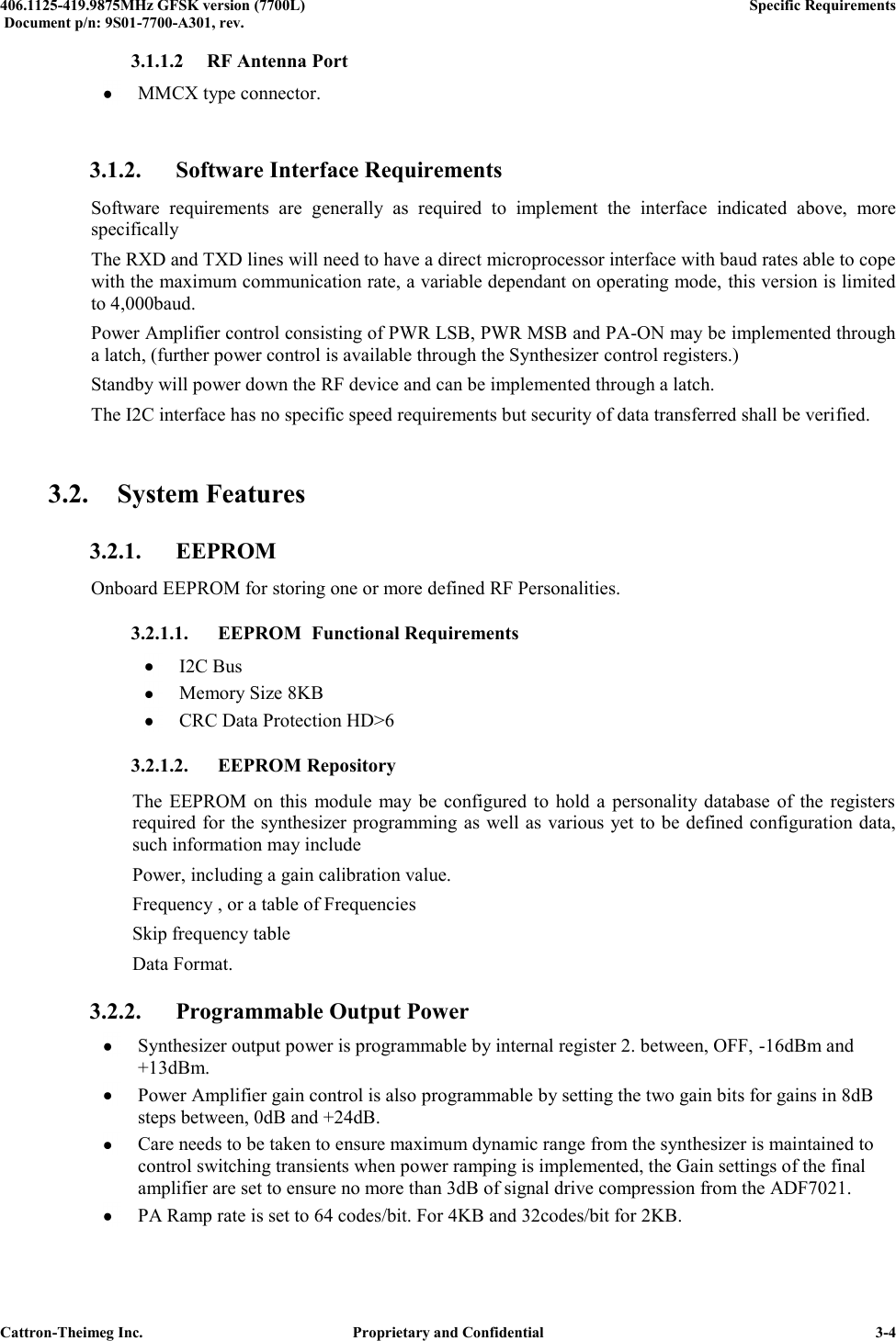  406.1125-419.9875MHz GFSK version (7700L)      Specific Requirements   Document p/n: 9S01-7700-A301, rev.   Cattron-Theimeg Inc.  Proprietary and Confidential   3-4 3.1.1.2  RF Antenna Port  MMCX type connector.  3.1.2. Software Interface Requirements Software  requirements  are  generally  as  required  to  implement  the  interface  indicated  above,  more specifically The RXD and TXD lines will need to have a direct microprocessor interface with baud rates able to cope with the maximum communication rate, a variable dependant on operating mode, this version is limited to 4,000baud.  Power Amplifier control consisting of PWR LSB, PWR MSB and PA-ON may be implemented through a latch, (further power control is available through the Synthesizer control registers.) Standby will power down the RF device and can be implemented through a latch. The I2C interface has no specific speed requirements but security of data transferred shall be verified.  3.2. System Features 3.2.1. EEPROM Onboard EEPROM for storing one or more defined RF Personalities. 3.2.1.1. EEPROM  Functional Requirements  I2C Bus  Memory Size 8KB  CRC Data Protection HD&gt;6 3.2.1.2. EEPROM Repository The  EEPROM  on this  module  may  be  configured  to  hold  a  personality  database  of  the  registers required for the synthesizer programming as well as various yet to be defined configuration data, such information may include Power, including a gain calibration value. Frequency , or a table of Frequencies Skip frequency table  Data Format. 3.2.2. Programmable Output Power  Synthesizer output power is programmable by internal register 2. between, OFF, -16dBm and +13dBm.   Power Amplifier gain control is also programmable by setting the two gain bits for gains in 8dB steps between, 0dB and +24dB.  Care needs to be taken to ensure maximum dynamic range from the synthesizer is maintained to control switching transients when power ramping is implemented, the Gain settings of the final amplifier are set to ensure no more than 3dB of signal drive compression from the ADF7021.  PA Ramp rate is set to 64 codes/bit. For 4KB and 32codes/bit for 2KB. 