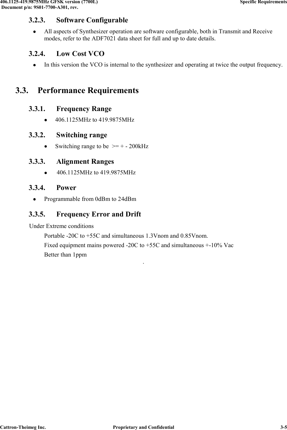  406.1125-419.9875MHz GFSK version (7700L)      Specific Requirements   Document p/n: 9S01-7700-A301, rev.   Cattron-Theimeg Inc.  Proprietary and Confidential   3-5 3.2.3. Software Configurable  All aspects of Synthesizer operation are software configurable, both in Transmit and Receive modes, refer to the ADF7021 data sheet for full and up to date details. 3.2.4. Low Cost VCO  In this version the VCO is internal to the synthesizer and operating at twice the output frequency.  3.3. Performance Requirements 3.3.1. Frequency Range   406.1125MHz to 419.9875MHz  3.3.2. Switching range  Switching range to be  &gt;= + - 200kHz  3.3.3. Alignment Ranges    406.1125MHz to 419.9875MHz  3.3.4. Power   Programmable from 0dBm to 24dBm 3.3.5. Frequency Error and Drift  Under Extreme conditions    Portable -20C to +55C and simultaneous 1.3Vnom and 0.85Vnom.   Fixed equipment mains powered -20C to +55C and simultaneous +-10% Vac   Better than 1ppm .  