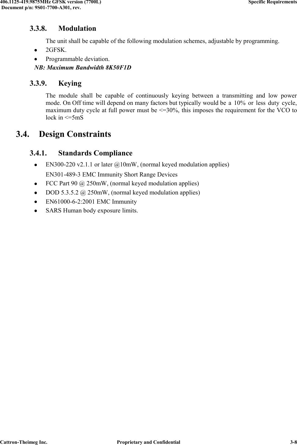  406.1125-419.9875MHz GFSK version (7700L)      Specific Requirements   Document p/n: 9S01-7700-A301, rev.   Cattron-Theimeg Inc.  Proprietary and Confidential   3-8 3.3.8. Modulation   The unit shall be capable of the following modulation schemes, adjustable by programming.  2GFSK.  Programmable deviation. NB: Maximum Bandwidth 8K50F1D 3.3.9. Keying   The  module  shall  be  capable  of  continuously  keying  between  a  transmitting  and  low  power   mode. On Off time will depend on many factors but typically would be  a  10%  or  less  duty  cycle,   maximum duty cycle at full power must be &lt;=30%, this imposes the requirement for the VCO to   lock in &lt;=5mS 3.4. Design Constraints 3.4.1. Standards Compliance  EN300-220 v2.1.1 or later @10mW, (normal keyed modulation applies)   EN301-489-3 EMC Immunity Short Range Devices  FCC Part 90 @ 250mW, (normal keyed modulation applies)  DOD 5.3.5.2 @ 250mW, (normal keyed modulation applies)  EN61000-6-2:2001 EMC Immunity  SARS Human body exposure limits.  