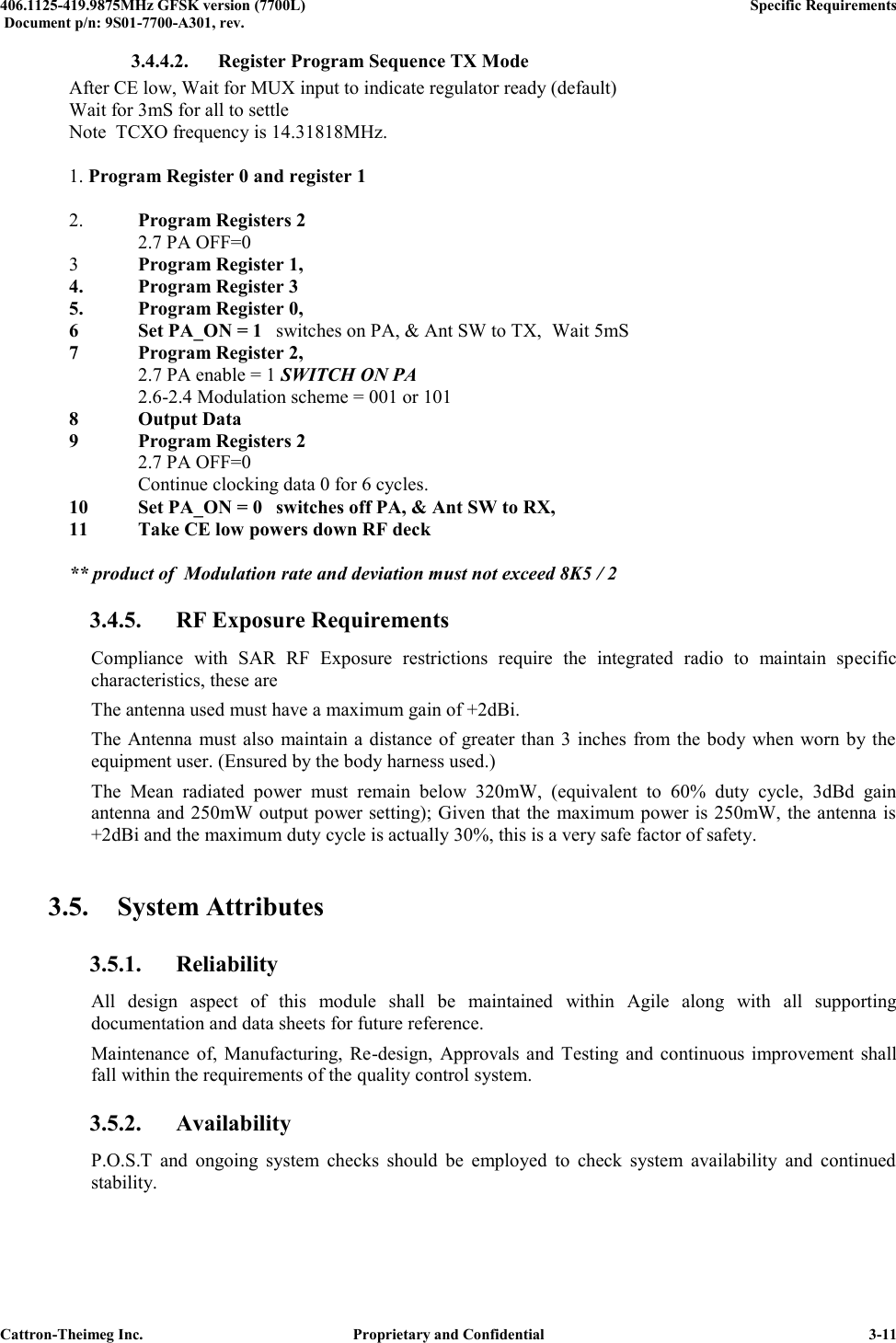  406.1125-419.9875MHz GFSK version (7700L)      Specific Requirements   Document p/n: 9S01-7700-A301, rev.   Cattron-Theimeg Inc.  Proprietary and Confidential   3-11 3.4.4.2. Register Program Sequence TX Mode   After CE low, Wait for MUX input to indicate regulator ready (default)   Wait for 3mS for all to settle   Note  TCXO frequency is 14.31818MHz.    1. Program Register 0 and register 1       2. Program Registers 2      2.7 PA OFF=0   3  Program Register 1,   4.  Program Register 3   5.  Program Register 0,   6  Set PA_ON = 1  switches on PA, &amp; Ant SW to TX,  Wait 5mS  7  Program Register 2,      2.7 PA enable = 1 SWITCH ON PA     2.6-2.4 Modulation scheme = 001 or 101  8  Output Data  9  Program Registers 2      2.7 PA OFF=0     Continue clocking data 0 for 6 cycles.  10  Set PA_ON = 0  switches off PA, &amp; Ant SW to RX,  11  Take CE low powers down RF deck    ** product of  Modulation rate and deviation must not exceed 8K5 / 2 3.4.5. RF Exposure Requirements Compliance  with  SAR  RF  Exposure  restrictions  require  the  integrated  radio  to  maintain  specific characteristics, these are The antenna used must have a maximum gain of +2dBi. The Antenna must also maintain a distance of greater  than 3  inches from the body when worn by the equipment user. (Ensured by the body harness used.) The  Mean  radiated  power  must  remain  below  320mW,  (equivalent  to  60%  duty  cycle,  3dBd  gain antenna and 250mW output power setting); Given that  the maximum power is 250mW, the antenna is +2dBi and the maximum duty cycle is actually 30%, this is a very safe factor of safety.  3.5. System Attributes 3.5.1. Reliability All  design  aspect  of  this  module  shall  be  maintained  within  Agile  along  with  all  supporting documentation and data sheets for future reference. Maintenance  of,  Manufacturing, Re-design,  Approvals and  Testing and continuous  improvement  shall fall within the requirements of the quality control system.  3.5.2. Availability P.O.S.T  and  ongoing  system  checks  should  be  employed  to  check  system  availability  and  continued stability. 