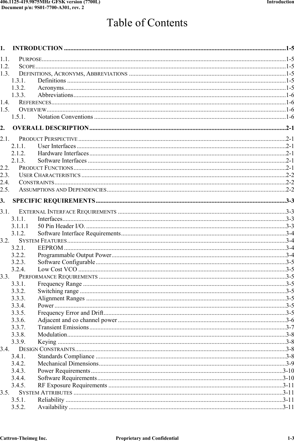  406.1125-419.9875MHz GFSK version (7700L)      Introduction   Document p/n: 9S01-7700-A301, rev. 2  Cattron-Theimeg Inc.  Proprietary and Confidential   1-3 Table of Contents 1. INTRODUCTION ............................................................................................................................................1-5 1.1. PURPOSE ..........................................................................................................................................................1-5 1.2. SCOPE ..............................................................................................................................................................1-5 1.3. DEFINITIONS, ACRONYMS, ABBREVIATIONS ...................................................................................................1-5 1.3.1. Definitions ..........................................................................................................................................1-5 1.3.2. Acronyms ............................................................................................................................................1-5 1.3.3. Abbreviations ......................................................................................................................................1-6 1.4. REFERENCES ....................................................................................................................................................1-6 1.5. OVERVIEW.......................................................................................................................................................1-6 1.5.1. Notation Conventions .........................................................................................................................1-6 2. OVERALL DESCRIPTION ............................................................................................................................2-1 2.1. PRODUCT PERSPECTIVE ...................................................................................................................................2-1 2.1.1. User Interfaces ....................................................................................................................................2-1 2.1.2. Hardware Interfaces ............................................................................................................................2-1 2.1.3. Software Interfaces .............................................................................................................................2-1 2.2. PRODUCT FUNCTIONS ......................................................................................................................................2-1 2.3. USER CHARACTERISTICS .................................................................................................................................2-2 2.4. CONSTRAINTS ..................................................................................................................................................2-2 2.5. ASSUMPTIONS AND DEPENDENCIES .................................................................................................................2-2 3. SPECIFIC REQUIREMENTS ........................................................................................................................3-3 3.1. EXTERNAL INTERFACE REQUIREMENTS ..........................................................................................................3-3 3.1.1. Interfaces.............................................................................................................................................3-3 3.1.1.1 50 Pin Header I/O. ..............................................................................................................................3-3 3.1.2. Software Interface Requirements ........................................................................................................3-4 3.2. SYSTEM FEATURES ..........................................................................................................................................3-4 3.2.1. EEPROM ............................................................................................................................................3-4 3.2.2. Programmable Output Power ..............................................................................................................3-4 3.2.3. Software Configurable ........................................................................................................................3-5 3.2.4. Low Cost VCO ...................................................................................................................................3-5 3.3. PERFORMANCE REQUIREMENTS ......................................................................................................................3-5 3.3.1. Frequency Range ................................................................................................................................3-5 3.3.2. Switching range ..................................................................................................................................3-5 3.3.3. Alignment Ranges ..............................................................................................................................3-5 3.3.4. Power ..................................................................................................................................................3-5 3.3.5. Frequency Error and Drift ...................................................................................................................3-5 3.3.6. Adjacent and co channel power ..........................................................................................................3-6 3.3.7. Transient Emissions ............................................................................................................................3-7 3.3.8. Modulation ..........................................................................................................................................3-8 3.3.9. Keying ................................................................................................................................................3-8 3.4. DESIGN CONSTRAINTS .....................................................................................................................................3-8 3.4.1. Standards Compliance ........................................................................................................................3-8 3.4.2. Mechanical Dimensions ......................................................................................................................3-9 3.4.3. Power Requirements .........................................................................................................................3-10 3.4.4. Software Requirements .....................................................................................................................3-10 3.4.5. RF Exposure Requirements ..............................................................................................................3-11 3.5. SYSTEM ATTRIBUTES ....................................................................................................................................3-11 3.5.1. Reliability .........................................................................................................................................3-11 3.5.2. Availability .......................................................................................................................................3-11 