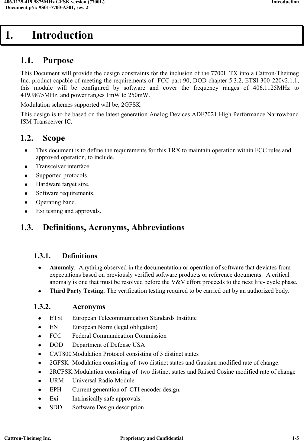  406.1125-419.9875MHz GFSK version (7700L)      Introduction   Document p/n: 9S01-7700-A301, rev. 2  Cattron-Theimeg Inc.  Proprietary and Confidential   1-5 1.  Introduction  1.1. Purpose This Document will provide the design constraints for the inclusion of the 7700L TX into a Cattron-Theimeg Inc. product capable of meeting the requirements of  FCC part 90, DOD chapter 5.3.2, ETSI 300-220v2.1.1, this  module  will  be  configured  by  software  and  cover  the  frequency  ranges  of  406.1125MHz  to 419.9875MHz. and power ranges 1mW to 250mW.  Modulation schemes supported will be, 2GFSK  This design is to be based on the latest generation Analog Devices ADF7021 High Performance Narrowband ISM Transceiver IC. 1.2. Scope  This document is to define the requirements for this TRX to maintain operation within FCC rules and approved operation, to include.  Transceiver interface.  Supported protocols.  Hardware target size.   Software requirements.   Operating band.   Exi testing and approvals. 1.3. Definitions, Acronyms, Abbreviations  1.3.1. Definitions  Anomaly.  Anything observed in the documentation or operation of software that deviates from expectations based on previously verified software products or reference documents.  A critical anomaly is one that must be resolved before the V&amp;V effort proceeds to the next life- cycle phase.  Third Party Testing. The verification testing required to be carried out by an authorized body.  1.3.2.   Acronyms  ETSI  European Telecommunication Standards Institute  EN  European Norm (legal obligation)  FCC  Federal Communication Commission  DOD  Department of Defense USA  CAT800 Modulation Protocol consisting of 3 distinct states   2GFSK  Modulation consisting of  two distinct states and Gausian modified rate of change.  2RCFSK Modulation consisting of  two distinct states and Raised Cosine modified rate of change  URM  Universal Radio Module  EPH  Current generation of  CTI encoder design.  Exi  Intrinsically safe approvals.  SDD  Software Design description 