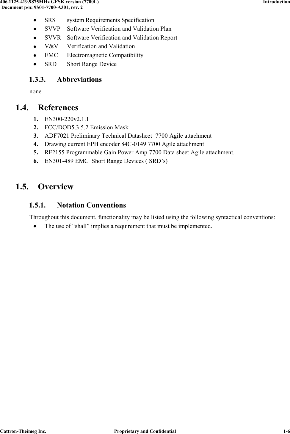  406.1125-419.9875MHz GFSK version (7700L)      Introduction   Document p/n: 9S01-7700-A301, rev. 2  Cattron-Theimeg Inc.  Proprietary and Confidential   1-6  SRS  system Requirements Specification  SVVP  Software Verification and Validation Plan  SVVR  Software Verification and Validation Report  V&amp;V  Verification and Validation  EMC  Electromagnetic Compatibility  SRD  Short Range Device 1.3.3. Abbreviations none 1.4. References 1. EN300-220v2.1.1  2. FCC/DOD5.3.5.2 Emission Mask  3. ADF7021 Preliminary Technical Datasheet  7700 Agile attachment 4. Drawing current EPH encoder 84C-0149 7700 Agile attachment 5. RF2155 Programmable Gain Power Amp 7700 Data sheet Agile attachment. 6. EN301-489 EMC  Short Range Devices ( SRD’s)  1.5. Overview 1.5.1. Notation Conventions Throughout this document, functionality may be listed using the following syntactical conventions:  The use of “shall” implies a requirement that must be implemented. 