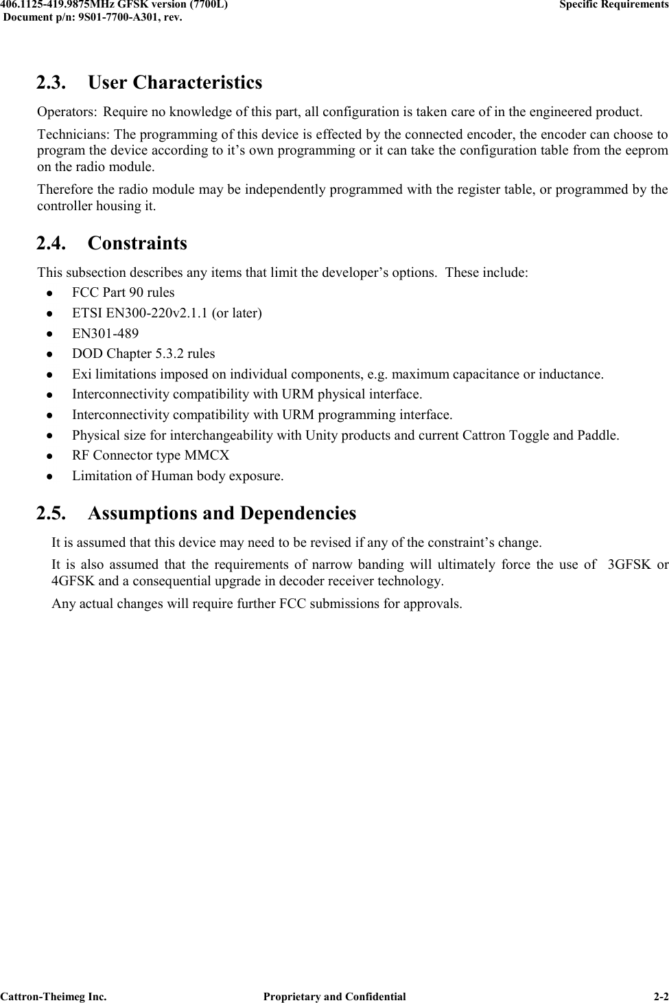  406.1125-419.9875MHz GFSK version (7700L)      Specific Requirements   Document p/n: 9S01-7700-A301, rev.   Cattron-Theimeg Inc.  Proprietary and Confidential   2-2  2.3. User Characteristics Operators:  Require no knowledge of this part, all configuration is taken care of in the engineered product. Technicians: The programming of this device is effected by the connected encoder, the encoder can choose to program the device according to it’s own programming or it can take the configuration table from the eeprom on the radio module. Therefore the radio module may be independently programmed with the register table, or programmed by the controller housing it. 2.4. Constraints This subsection describes any items that limit the developer’s options.  These include:  FCC Part 90 rules  ETSI EN300-220v2.1.1 (or later)  EN301-489  DOD Chapter 5.3.2 rules  Exi limitations imposed on individual components, e.g. maximum capacitance or inductance.  Interconnectivity compatibility with URM physical interface.  Interconnectivity compatibility with URM programming interface.  Physical size for interchangeability with Unity products and current Cattron Toggle and Paddle.  RF Connector type MMCX  Limitation of Human body exposure. 2.5. Assumptions and Dependencies   It is assumed that this device may need to be revised if any of the constraint’s change.   It  is  also  assumed  that  the  requirements  of  narrow  banding  will  ultimately  force  the  use  of    3GFSK  or   4GFSK and a consequential upgrade in decoder receiver technology. Any actual changes will require further FCC submissions for approvals.   