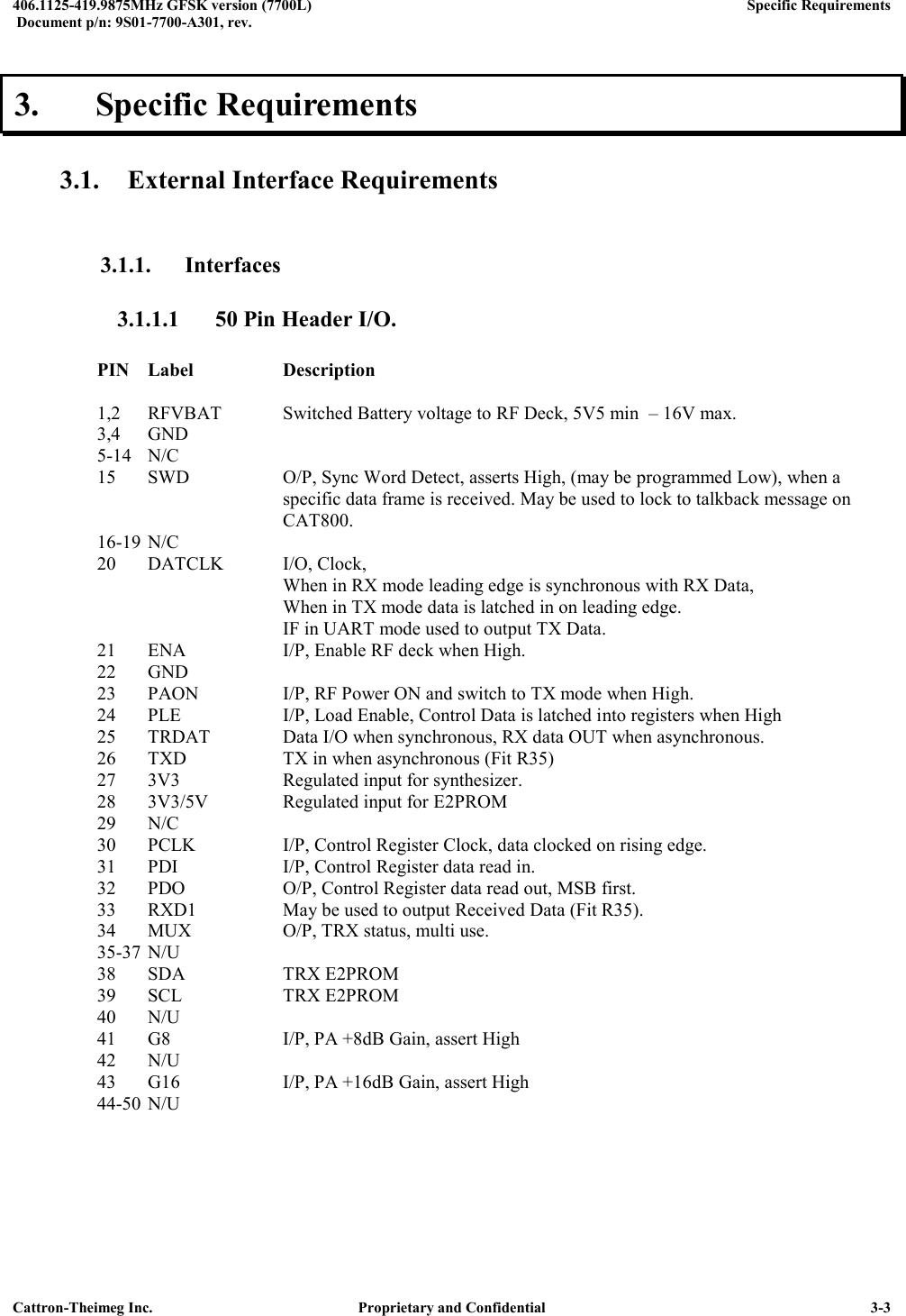  406.1125-419.9875MHz GFSK version (7700L)      Specific Requirements   Document p/n: 9S01-7700-A301, rev.   Cattron-Theimeg Inc.  Proprietary and Confidential   3-3 3.  Specific Requirements  3.1. External Interface Requirements  3.1.1. Interfaces 3.1.1.1  50 Pin Header I/O.     PIN  Label    Description  1,2  RFVBAT  Switched Battery voltage to RF Deck, 5V5 min  – 16V max. 3,4  GND 5-14  N/C 15  SWD    O/P, Sync Word Detect, asserts High, (may be programmed Low), when a          specific data frame is received. May be used to lock to talkback message on          CAT800. 16-19 N/C 20  DATCLK  I/O, Clock,        When in RX mode leading edge is synchronous with RX Data,            When in TX mode data is latched in on leading edge.        IF in UART mode used to output TX Data. 21  ENA    I/P, Enable RF deck when High.  22 GND 23  PAON    I/P, RF Power ON and switch to TX mode when High. 24  PLE    I/P, Load Enable, Control Data is latched into registers when High 25  TRDAT   Data I/O when synchronous, RX data OUT when asynchronous. 26  TXD    TX in when asynchronous (Fit R35) 27 3V3    Regulated input for synthesizer. 28  3V3/5V    Regulated input for E2PROM 29  N/C 30  PCLK    I/P, Control Register Clock, data clocked on rising edge. 31  PDI    I/P, Control Register data read in.  32  PDO    O/P, Control Register data read out, MSB first. 33  RXD1    May be used to output Received Data (Fit R35). 34  MUX    O/P, TRX status, multi use. 35-37 N/U     38  SDA    TRX E2PROM 39  SCL    TRX E2PROM 40  N/U 41 G8    I/P, PA +8dB Gain, assert High 42  N/U 43  G16    I/P, PA +16dB Gain, assert High 44-50 N/U    