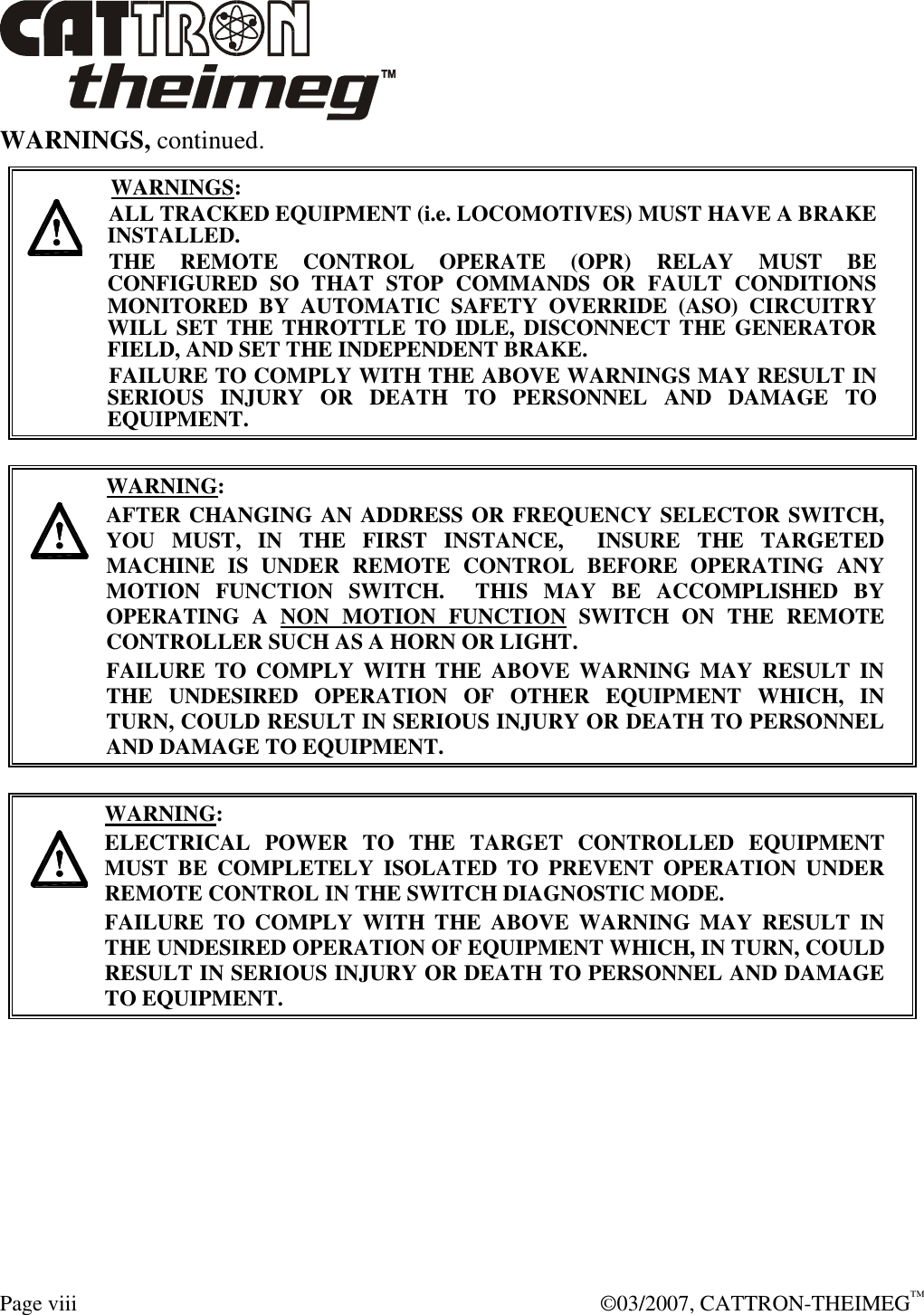  Page viii    ©03/2007, CATTRON-THEIMEG™ WARNINGS, continued.     WARNINGS: ALL TRACKED EQUIPMENT (i.e. LOCOMOTIVES) MUST HAVE A BRAKE INSTALLED. THE  REMOTE  CONTROL  OPERATE  (OPR)  RELAY  MUST  BE CONFIGURED  SO  THAT  STOP  COMMANDS  OR  FAULT  CONDITIONS MONITORED  BY  AUTOMATIC  SAFETY  OVERRIDE  (ASO)  CIRCUITRY WILL SET THE THROTTLE TO IDLE, DISCONNECT  THE  GENERATOR FIELD, AND SET THE INDEPENDENT BRAKE.  FAILURE TO COMPLY WITH THE ABOVE WARNINGS MAY RESULT IN SERIOUS  INJURY  OR  DEATH  TO  PERSONNEL  AND  DAMAGE  TO EQUIPMENT.       WARNING: AFTER CHANGING AN ADDRESS OR FREQUENCY SELECTOR SWITCH, YOU  MUST,  IN  THE  FIRST  INSTANCE,    INSURE  THE  TARGETED MACHINE  IS  UNDER  REMOTE  CONTROL  BEFORE  OPERATING  ANY MOTION  FUNCTION  SWITCH.    THIS  MAY  BE  ACCOMPLISHED  BY OPERATING  A  NON  MOTION  FUNCTION  SWITCH  ON  THE  REMOTE CONTROLLER SUCH AS A HORN OR LIGHT.  FAILURE  TO  COMPLY  WITH  THE  ABOVE  WARNING  MAY  RESULT  IN THE  UNDESIRED  OPERATION  OF  OTHER  EQUIPMENT  WHICH,  IN TURN, COULD RESULT IN SERIOUS INJURY OR DEATH TO PERSONNEL AND DAMAGE TO EQUIPMENT.       WARNING: ELECTRICAL  POWER  TO  THE  TARGET  CONTROLLED  EQUIPMENT MUST  BE  COMPLETELY  ISOLATED  TO  PREVENT  OPERATION  UNDER REMOTE CONTROL IN THE SWITCH DIAGNOSTIC MODE.  FAILURE  TO  COMPLY  WITH  THE  ABOVE  WARNING  MAY  RESULT  IN THE UNDESIRED OPERATION OF EQUIPMENT WHICH, IN TURN, COULD RESULT IN SERIOUS INJURY OR DEATH TO PERSONNEL AND DAMAGE TO EQUIPMENT.   