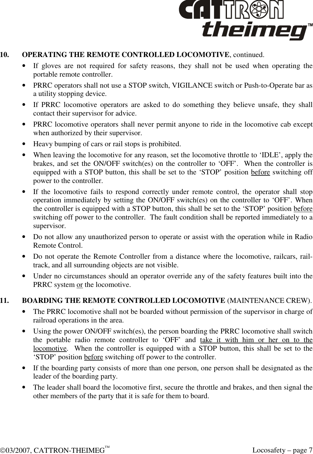  03/2007, CATTRON-THEIMEG™   Locosafety – page 7 10.  OPERATING THE REMOTE CONTROLLED LOCOMOTIVE, continued. • If  gloves  are  not  required  for  safety  reasons,  they  shall  not  be  used  when  operating  the portable remote controller. • PRRC operators shall not use a STOP switch, VIGILANCE switch or Push-to-Operate bar as a utility stopping device. • If  PRRC  locomotive  operators  are  asked  to  do  something  they  believe  unsafe,  they  shall contact their supervisor for advice. • PRRC locomotive operators shall never permit anyone to ride in the locomotive cab except when authorized by their supervisor. • Heavy bumping of cars or rail stops is prohibited. • When leaving the locomotive for any reason, set the locomotive throttle to ‘IDLE’, apply the brakes, and set the ON/OFF switch(es) on the controller to ‘OFF’.  When the controller is equipped with a STOP button, this shall be set to the ‘STOP’ position before switching off power to the controller. • If  the  locomotive  fails  to  respond  correctly  under  remote  control,  the  operator  shall  stop operation immediately by setting the ON/OFF switch(es) on the controller to ‘OFF’. When the controller is equipped with a STOP button, this shall be set to the ‘STOP’ position before switching off power to the controller.  The fault condition shall be reported immediately to a supervisor. • Do not allow any unauthorized person to operate or assist with the operation while in Radio Remote Control. • Do not operate the Remote Controller from a distance where the locomotive, railcars, rail-track, and all surrounding objects are not visible. • Under no circumstances should an operator override any of the safety features built into the  PRRC system or the locomotive. 11.  BOARDING THE REMOTE CONTROLLED LOCOMOTIVE (MAINTENANCE CREW). • The PRRC locomotive shall not be boarded without permission of the supervisor in charge of railroad operations in the area. • Using the power ON/OFF switch(es), the person boarding the PRRC locomotive shall switch the  portable  radio  remote  controller  to  ‘OFF’  and  take  it  with  him  or  her  on  to  the locomotive.  When the controller is equipped with a STOP button, this shall be set to the ‘STOP’ position before switching off power to the controller. • If the boarding party consists of more than one person, one person shall be designated as the leader of the boarding party. • The leader shall board the locomotive first, secure the throttle and brakes, and then signal the other members of the party that it is safe for them to board. 