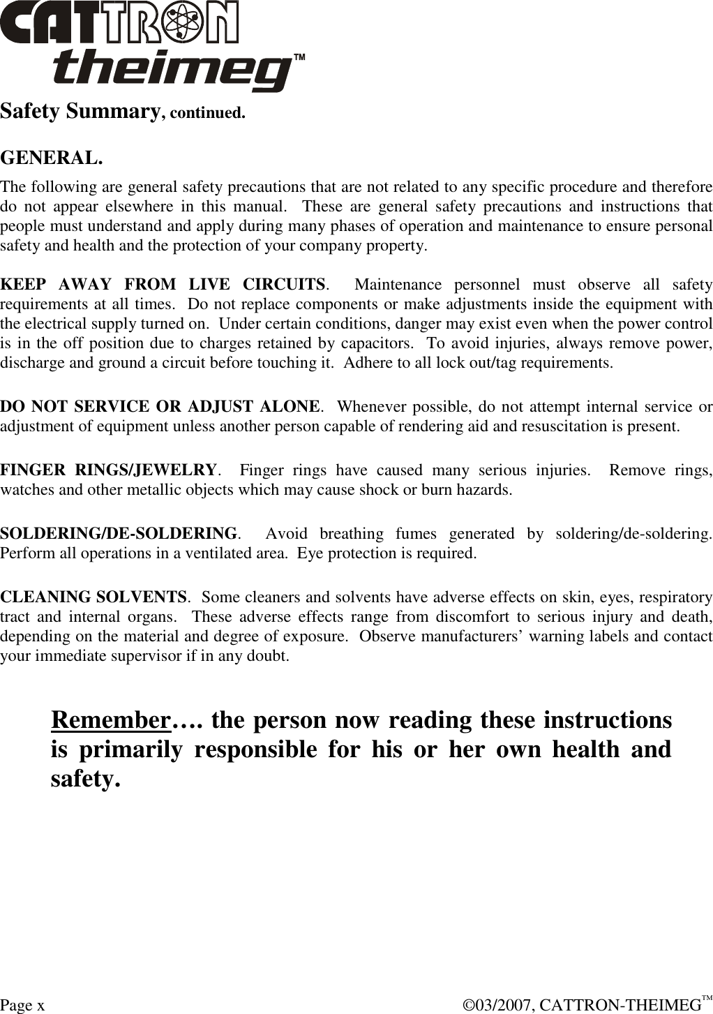  Page x    ©03/2007, CATTRON-THEIMEG™ Safety Summary, continued.  GENERAL. The following are general safety precautions that are not related to any specific procedure and therefore do  not  appear  elsewhere  in  this  manual.    These  are  general  safety  precautions  and  instructions  that people must understand and apply during many phases of operation and maintenance to ensure personal safety and health and the protection of your company property.  KEEP  AWAY  FROM  LIVE  CIRCUITS.    Maintenance  personnel  must  observe  all  safety requirements at all times.  Do not replace components or make adjustments inside the equipment with the electrical supply turned on.  Under certain conditions, danger may exist even when the power control is in the off position due to charges retained by capacitors.  To avoid injuries, always remove power, discharge and ground a circuit before touching it.  Adhere to all lock out/tag requirements.   DO NOT SERVICE OR ADJUST ALONE.  Whenever possible, do not attempt internal service or adjustment of equipment unless another person capable of rendering aid and resuscitation is present.   FINGER  RINGS/JEWELRY.    Finger  rings  have  caused  many  serious  injuries.    Remove  rings, watches and other metallic objects which may cause shock or burn hazards.     SOLDERING/DE-SOLDERING.    Avoid  breathing  fumes  generated  by  soldering/de-soldering. Perform all operations in a ventilated area.  Eye protection is required.   CLEANING SOLVENTS.  Some cleaners and solvents have adverse effects on skin, eyes, respiratory tract  and  internal  organs.    These  adverse  effects  range  from  discomfort  to  serious  injury  and  death, depending on the material and degree of exposure.  Observe manufacturers’ warning labels and contact your immediate supervisor if in any doubt.   Remember…. the person now reading these instructions is  primarily  responsible  for  his  or  her  own  health  and safety. 