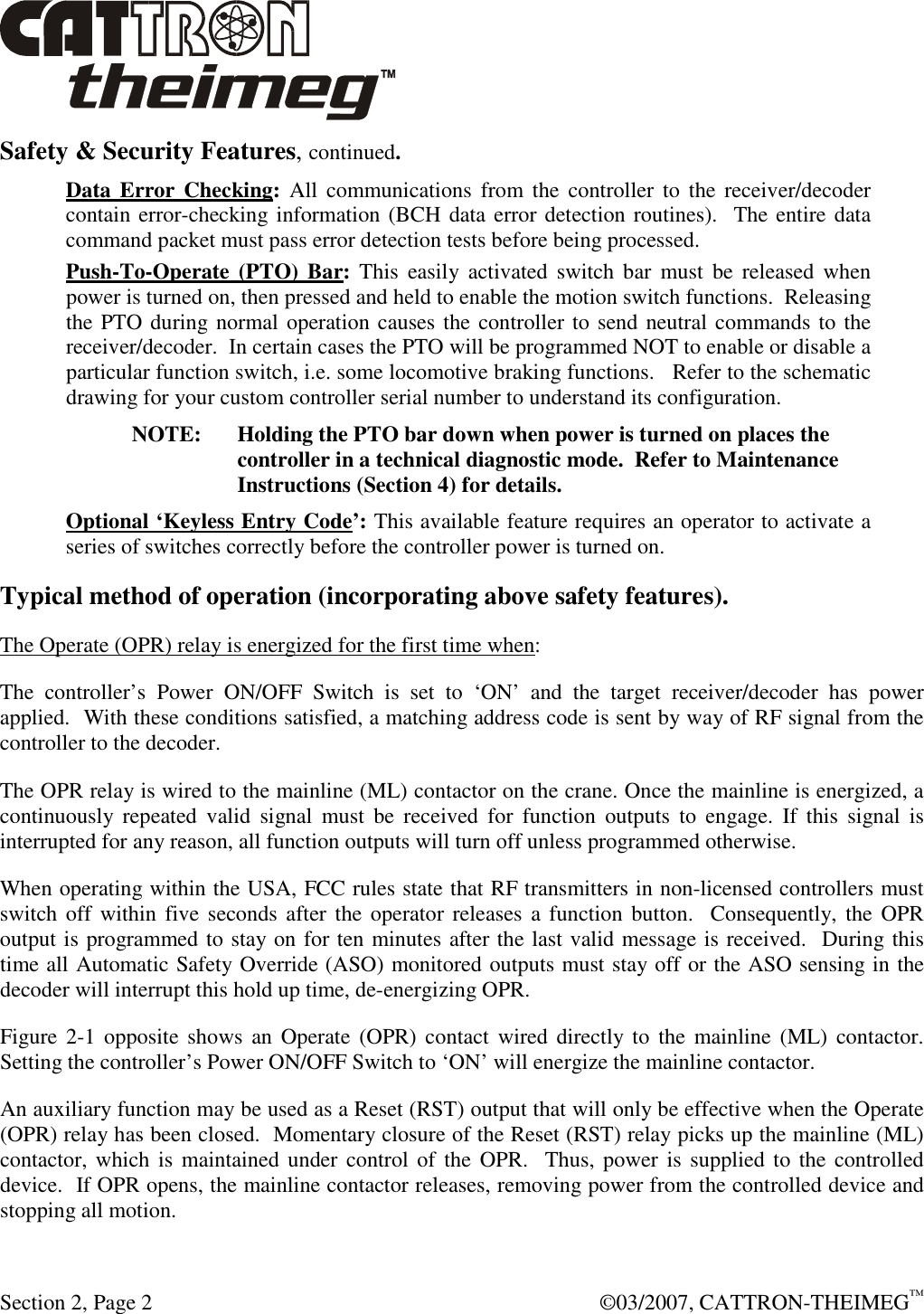  Section 2, Page 2    ©03/2007, CATTRON-THEIMEG™ Safety &amp; Security Features, continued. Data Error Checking:  All communications  from the controller to the receiver/decoder contain error-checking information (BCH data error detection routines).  The entire data command packet must pass error detection tests before being processed. Push-To-Operate (PTO) Bar: This  easily  activated  switch bar  must  be  released  when power is turned on, then pressed and held to enable the motion switch functions.  Releasing the PTO during normal operation causes the controller to send neutral commands to the receiver/decoder.  In certain cases the PTO will be programmed NOT to enable or disable a particular function switch, i.e. some locomotive braking functions.   Refer to the schematic drawing for your custom controller serial number to understand its configuration. NOTE:  Holding the PTO bar down when power is turned on places the controller in a technical diagnostic mode.  Refer to Maintenance Instructions (Section 4) for details. Optional ‘Keyless Entry Code’: This available feature requires an operator to activate a series of switches correctly before the controller power is turned on. Typical method of operation (incorporating above safety features). The Operate (OPR) relay is energized for the first time when: The  controller’s  Power  ON/OFF  Switch  is  set  to  ‘ON’  and  the  target  receiver/decoder  has  power applied.  With these conditions satisfied, a matching address code is sent by way of RF signal from the controller to the decoder. The OPR relay is wired to the mainline (ML) contactor on the crane. Once the mainline is energized, a continuously  repeated  valid  signal  must  be  received  for  function  outputs  to  engage.  If  this  signal  is interrupted for any reason, all function outputs will turn off unless programmed otherwise.  When operating within the USA, FCC rules state that RF transmitters in non-licensed controllers must switch off  within five seconds after the operator  releases a function button.   Consequently, the  OPR output is programmed to stay on for ten minutes after the last valid message is received.  During this time all Automatic Safety Override (ASO) monitored outputs must stay off or the ASO sensing in the decoder will interrupt this hold up time, de-energizing OPR. Figure 2-1  opposite  shows  an Operate (OPR) contact wired  directly to the mainline  (ML)  contactor. Setting the controller’s Power ON/OFF Switch to ‘ON’ will energize the mainline contactor. An auxiliary function may be used as a Reset (RST) output that will only be effective when the Operate (OPR) relay has been closed.  Momentary closure of the Reset (RST) relay picks up the mainline (ML) contactor, which  is maintained  under control of the  OPR.  Thus, power  is supplied to the controlled device.  If OPR opens, the mainline contactor releases, removing power from the controlled device and stopping all motion. 