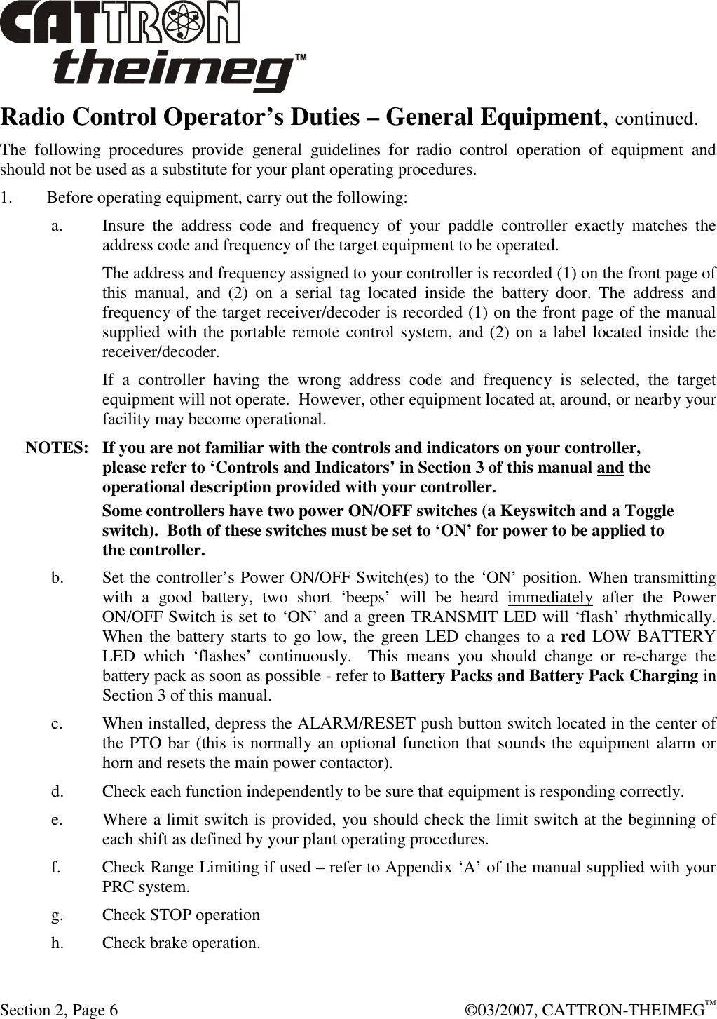  Section 2, Page 6    ©03/2007, CATTRON-THEIMEG™ Radio Control Operator’s Duties – General Equipment, continued. The  following  procedures  provide  general  guidelines  for  radio  control  operation  of  equipment  and should not be used as a substitute for your plant operating procedures. 1. Before operating equipment, carry out the following: a. Insure  the  address  code  and  frequency  of  your  paddle  controller  exactly  matches  the address code and frequency of the target equipment to be operated.   The address and frequency assigned to your controller is recorded (1) on the front page of this  manual,  and  (2)  on  a  serial  tag  located  inside  the  battery  door.  The  address  and frequency of the target receiver/decoder is recorded (1) on the front page of the manual supplied with the portable remote control system, and (2) on a label located inside the receiver/decoder.   If  a  controller  having  the  wrong  address  code  and  frequency  is  selected,  the  target equipment will not operate.  However, other equipment located at, around, or nearby your facility may become operational. NOTES:  If you are not familiar with the controls and indicators on your controller,  please refer to ‘Controls and Indicators’ in Section 3 of this manual and the operational description provided with your controller.   Some controllers have two power ON/OFF switches (a Keyswitch and a Toggle switch).  Both of these switches must be set to ‘ON’ for power to be applied to the controller. b. Set the controller’s Power ON/OFF Switch(es) to the ‘ON’ position. When transmitting with  a  good  battery,  two  short  ‘beeps’  will  be  heard  immediately  after  the  Power ON/OFF Switch is set to ‘ON’ and a green TRANSMIT LED will ‘flash’ rhythmically.  When the battery starts to go low, the green LED changes to  a red  LOW BATTERY LED  which  ‘flashes’  continuously.    This  means  you  should  change  or  re-charge  the battery pack as soon as possible - refer to Battery Packs and Battery Pack Charging in Section 3 of this manual.  c. When installed, depress the ALARM/RESET push button switch located in the center of the PTO bar (this is normally an optional function that sounds the equipment alarm or horn and resets the main power contactor). d. Check each function independently to be sure that equipment is responding correctly. e. Where a limit switch is provided, you should check the limit switch at the beginning of each shift as defined by your plant operating procedures. f. Check Range Limiting if used – refer to Appendix ‘A’ of the manual supplied with your PRC system. g. Check STOP operation h. Check brake operation. 