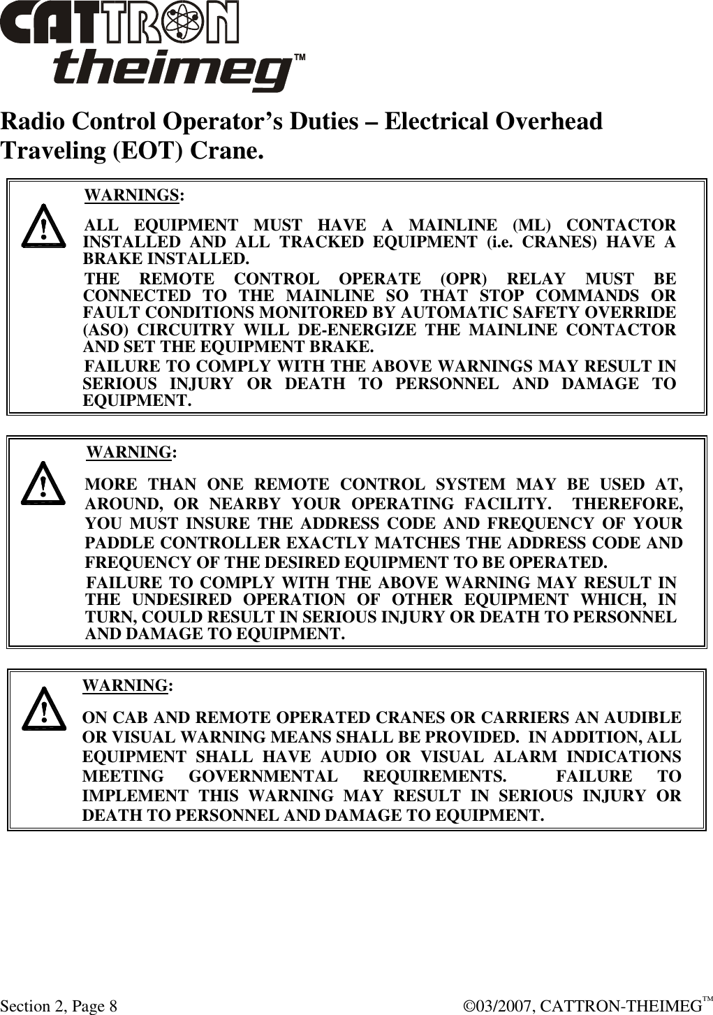  Section 2, Page 8    ©03/2007, CATTRON-THEIMEG™ Radio Control Operator’s Duties – Electrical Overhead Traveling (EOT) Crane.      WARNINGS: ALL  EQUIPMENT  MUST  HAVE  A  MAINLINE  (ML)  CONTACTOR INSTALLED  AND  ALL  TRACKED  EQUIPMENT  (i.e.  CRANES)  HAVE  A BRAKE INSTALLED. THE  REMOTE  CONTROL  OPERATE  (OPR)  RELAY  MUST  BE CONNECTED  TO  THE  MAINLINE  SO  THAT  STOP  COMMANDS  OR FAULT CONDITIONS MONITORED BY AUTOMATIC SAFETY OVERRIDE (ASO)  CIRCUITRY  WILL  DE-ENERGIZE  THE  MAINLINE  CONTACTOR AND SET THE EQUIPMENT BRAKE.  FAILURE TO COMPLY WITH THE ABOVE WARNINGS MAY RESULT IN SERIOUS  INJURY  OR  DEATH  TO  PERSONNEL  AND  DAMAGE  TO EQUIPMENT.       WARNING: MORE  THAN  ONE  REMOTE  CONTROL  SYSTEM  MAY  BE  USED  AT, AROUND,  OR  NEARBY  YOUR  OPERATING  FACILITY.    THEREFORE, YOU  MUST  INSURE  THE  ADDRESS CODE  AND FREQUENCY  OF  YOUR PADDLE CONTROLLER EXACTLY MATCHES THE ADDRESS CODE AND FREQUENCY OF THE DESIRED EQUIPMENT TO BE OPERATED. FAILURE TO COMPLY WITH THE ABOVE WARNING MAY RESULT IN THE  UNDESIRED  OPERATION  OF  OTHER  EQUIPMENT  WHICH,  IN TURN, COULD RESULT IN SERIOUS INJURY OR DEATH TO PERSONNEL AND DAMAGE TO EQUIPMENT.       WARNING: ON CAB AND REMOTE OPERATED CRANES OR CARRIERS AN AUDIBLE OR VISUAL WARNING MEANS SHALL BE PROVIDED.  IN ADDITION, ALL EQUIPMENT  SHALL  HAVE  AUDIO  OR  VISUAL  ALARM  INDICATIONS MEETING  GOVERNMENTAL  REQUIREMENTS.    FAILURE  TO IMPLEMENT  THIS  WARNING  MAY  RESULT  IN  SERIOUS  INJURY  OR DEATH TO PERSONNEL AND DAMAGE TO EQUIPMENT.  