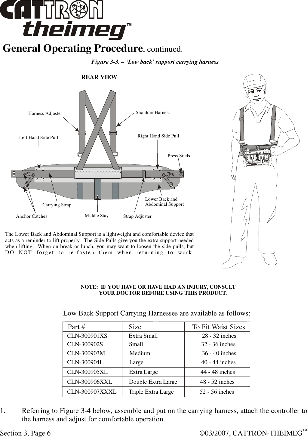  Section 3, Page 6    ©03/2007, CATTRON-THEIMEG™  General Operating Procedure, continued.    Figure 3-3. – ‘Low back’ support carrying harness  1.  Referring to Figure 3-4 below, assemble and put on the carrying harness, attach the controller to the harness and adjust for comfortable operation.  Middle Stay Strap AdjusterCarrying StrapAnchor CatchesPress StudsShoulder HarnessREAR VIEWHarness AdjusterRight Hand Side PullLeft Hand Side PullLower Back andAbdominal SupportLow Back Support Carrying Harnesses are available as follows:The Lower Back and Abdominal Support is a lightweight and comfortable device thatacts as a reminder to lift properly.  The Side Pulls give you the extra support neededwhen lifting.   When on break or lunch, you may want to loosen the side pulls, butD O  N OT   forg e t  t o  re- fas ten   the m   w h e n  r e tu rn i n g  t o   work.CLN-300902S                 Small                                      32 - 36 inchesCLN-300903M                Medium                                  36 - 40 inchesCLN-300904L                 Large                                      40 - 44 inchesCLN-300905XL              Extra Large                            44 - 48 inchesCLN-300906XXL           Double Extra Large               48 - 52 inchesCLN-300907XXXL        Triple Extra Large                 52 - 56 inchesCLN-300901XS              Extra Small                             28 - 32 inchesNOTE:  IF YOU HAVE OR HAVE HAD AN INJURY, CONSULT        YOUR DOCTOR BEFORE USING THIS PRODUCT.