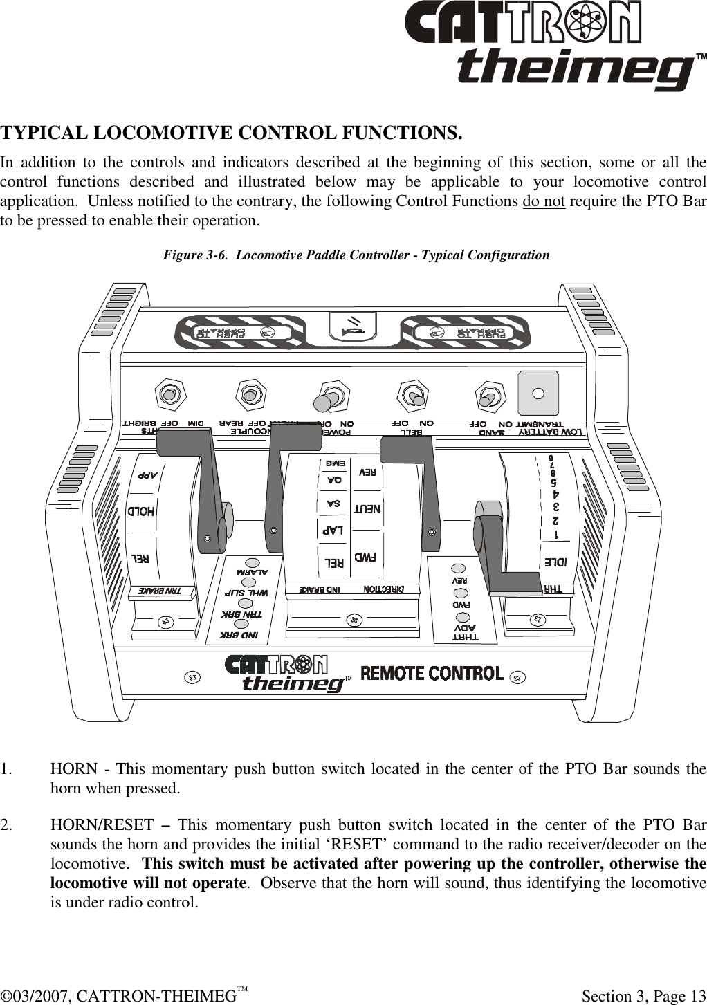  ©03/2007, CATTRON-THEIMEG™     Section 3, Page 13 TYPICAL LOCOMOTIVE CONTROL FUNCTIONS.  In  addition  to  the  controls  and  indicators  described  at  the beginning  of  this  section,  some or  all  the control  functions  described  and  illustrated  below  may  be  applicable  to  your  locomotive  control application.  Unless notified to the contrary, the following Control Functions do not require the PTO Bar to be pressed to enable their operation.     Figure 3-6.  Locomotive Paddle Controller - Typical Configuration  1. HORN - This momentary push button switch located in the center of the PTO Bar sounds the horn when pressed. 2. HORN/RESET  –  This  momentary  push  button  switch located  in  the  center  of  the  PTO  Bar sounds the horn and provides the initial ‘RESET’ command to the radio receiver/decoder on the locomotive.  This switch must be activated after powering up the controller, otherwise the locomotive will not operate.  Observe that the horn will sound, thus identifying the locomotive is under radio control. 