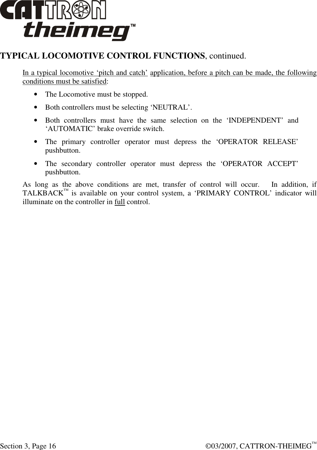  Section 3, Page 16    ©03/2007, CATTRON-THEIMEG™ TYPICAL LOCOMOTIVE CONTROL FUNCTIONS, continued.  In a typical locomotive ‘pitch and catch’ application, before a pitch can be made, the following conditions must be satisfied: • The Locomotive must be stopped. • Both controllers must be selecting ‘NEUTRAL’. • Both  controllers  must  have  the  same  selection  on  the  ‘INDEPENDENT’  and ‘AUTOMATIC’ brake override switch. • The  primary  controller  operator  must  depress  the  ‘OPERATOR  RELEASE’ pushbutton. • The  secondary  controller  operator  must  depress  the  ‘OPERATOR  ACCEPT’ pushbutton. As  long  as  the  above  conditions  are  met,  transfer  of  control  will  occur.      In  addition,  if TALKBACK™  is  available on  your  control  system,  a  ‘PRIMARY CONTROL’ indicator will illuminate on the controller in full control. 