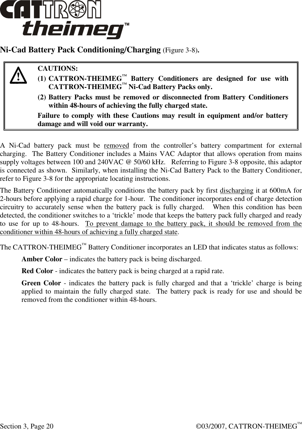 Section 3, Page 20    ©03/2007, CATTRON-THEIMEG™ Ni-Cad Battery Pack Conditioning/Charging (Figure 3-8).   CAUTIONS: (1) CATTRON-THEIMEG™  Battery  Conditioners  are  designed  for  use  with CATTRON-THEIMEG™ Ni-Cad Battery Packs only.   (2) Battery Packs must be removed or disconnected from Battery Conditioners within 48-hours of achieving the fully charged state.   Failure to comply with these Cautions  may result in equipment and/or battery damage and will void our warranty.   A  Ni-Cad  battery  pack  must  be  removed  from  the  controller’s  battery  compartment  for  external charging.  The Battery Conditioner includes a Mains VAC Adaptor that allows operation from mains supply voltages between 100 and 240VAC @ 50/60 kHz.   Referring to Figure 3-8 opposite, this adaptor is connected as shown.  Similarly, when installing the Ni-Cad Battery Pack to the Battery Conditioner, refer to Figure 3-8 for the appropriate locating instructions.  The Battery Conditioner automatically conditions the battery pack by first discharging it at 600mA for 2-hours before applying a rapid charge for 1-hour.  The conditioner incorporates end of charge detection circuitry to  accurately sense when  the battery pack is fully  charged.    When this  condition  has been detected, the conditioner switches to a ‘trickle’ mode that keeps the battery pack fully charged and ready to  use  for  up  to  48-hours.    To  prevent  damage  to  the  battery  pack,  it  should  be  removed  from  the conditioner within 48-hours of achieving a fully charged state. The CATTRON-THEIMEG™ Battery Conditioner incorporates an LED that indicates status as follows: Amber Color – indicates the battery pack is being discharged. Red Color - indicates the battery pack is being charged at a rapid rate. Green Color - indicates the battery pack is fully  charged and  that a  ‘trickle’ charge is  being applied to maintain  the fully charged  state.  The  battery pack is  ready  for use and  should  be removed from the conditioner within 48-hours. 
