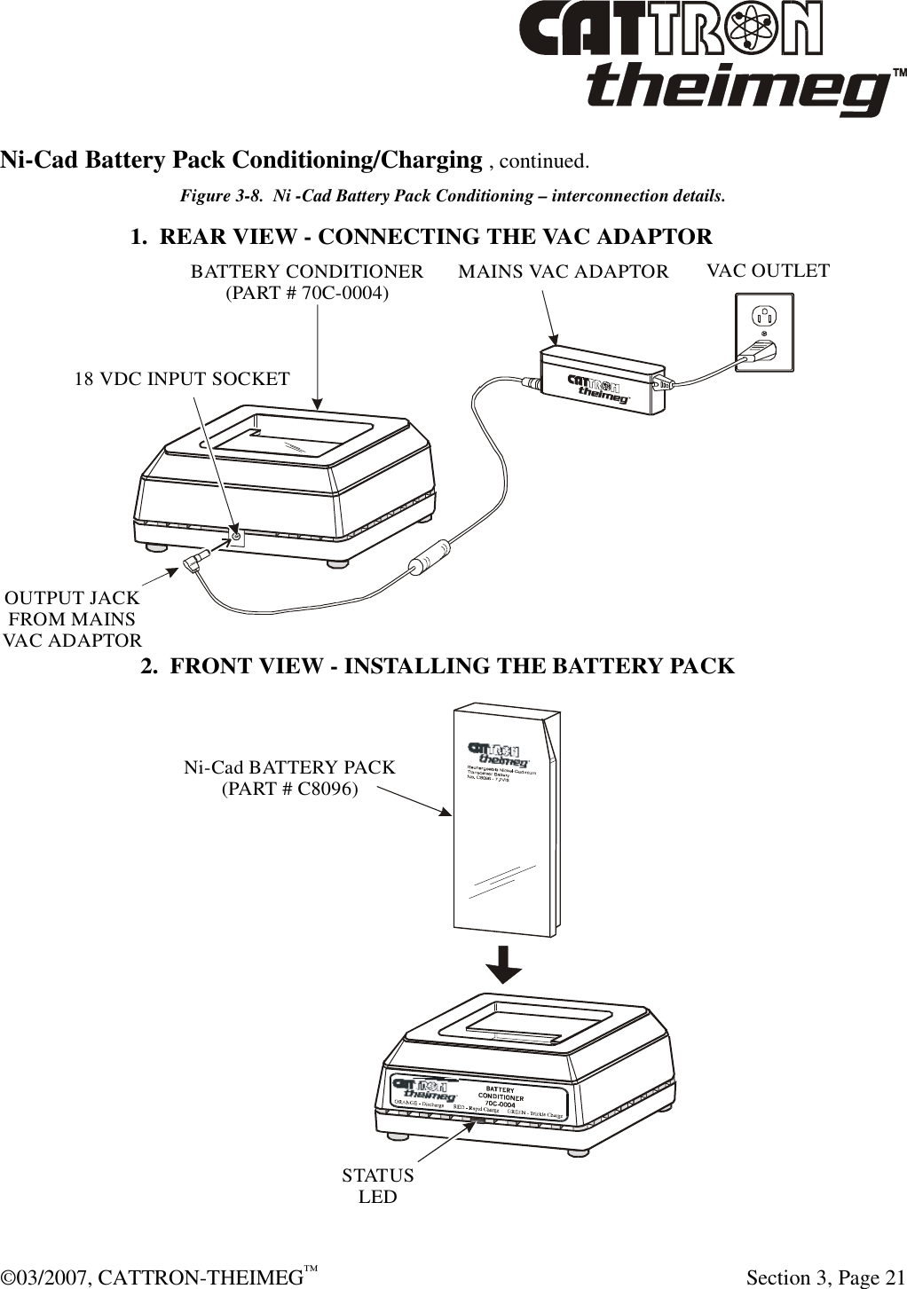  ©03/2007, CATTRON-THEIMEG™     Section 3, Page 21 Ni-Cad Battery Pack Conditioning/Charging , continued. Figure 3-8.  Ni -Cad Battery Pack Conditioning – interconnection details. 1.  REAR VIEW - CONNECTING THE VAC ADAPTOR2.  FRONT VIEW - INSTALLING THE BATTERY PACKOUTPUT JACKFROM MAINSVAC ADAPTORMAINS VAC ADAPTORVAC OUTLET18 VDC INPUT SOCKETBATTERY CONDITIONER(PART # 70C-0004)STATUSLEDNi-Cad BATTERY PACK(PART # C8096)  
