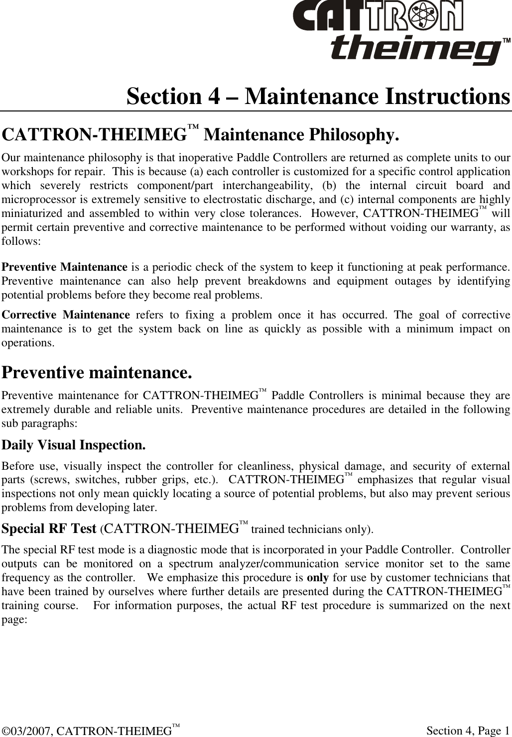  ©03/2007, CATTRON-THEIMEG™     Section 4, Page 1 Section 4 – Maintenance Instructions CATTRON-THEIMEG™ Maintenance Philosophy. Our maintenance philosophy is that inoperative Paddle Controllers are returned as complete units to our workshops for repair.  This is because (a) each controller is customized for a specific control application which  severely  restricts  component/part  interchangeability,  (b)  the  internal  circuit  board  and microprocessor is extremely sensitive to electrostatic discharge, and (c) internal components are highly miniaturized and assembled to within very close tolerances.  However, CATTRON-THEIMEG™ will permit certain preventive and corrective maintenance to be performed without voiding our warranty, as follows:    Preventive Maintenance is a periodic check of the system to keep it functioning at peak performance. Preventive  maintenance  can  also  help  prevent  breakdowns  and  equipment  outages  by  identifying potential problems before they become real problems.  Corrective  Maintenance  refers  to  fixing  a  problem  once  it  has  occurred.  The  goal  of  corrective maintenance  is  to  get  the  system  back  on  line  as  quickly  as  possible  with  a  minimum  impact  on operations. Preventive maintenance. Preventive maintenance  for CATTRON-THEIMEG™  Paddle  Controllers is minimal because they  are extremely durable and reliable units.  Preventive maintenance procedures are detailed in the following sub paragraphs: Daily Visual Inspection. Before  use,  visually  inspect  the  controller  for  cleanliness,  physical  damage,  and  security  of  external parts  (screws,  switches,  rubber  grips,  etc.).    CATTRON-THEIMEG™  emphasizes  that  regular  visual inspections not only mean quickly locating a source of potential problems, but also may prevent serious problems from developing later. Special RF Test (CATTRON-THEIMEG™ trained technicians only). The special RF test mode is a diagnostic mode that is incorporated in your Paddle Controller.  Controller outputs  can  be  monitored  on  a  spectrum  analyzer/communication  service  monitor  set  to  the  same frequency as the controller.   We emphasize this procedure is only for use by customer technicians that have been trained by ourselves where further details are presented during the CATTRON-THEIMEG™ training course.     For information purposes, the actual  RF test  procedure is summarized  on the  next page:   
