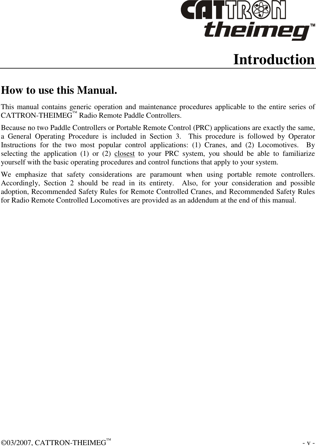  ©03/2007, CATTRON-THEIMEG™    - v - Introduction How to use this Manual. This manual contains generic operation and maintenance procedures applicable to the entire series of CATTRON-THEIMEG™ Radio Remote Paddle Controllers.    Because no two Paddle Controllers or Portable Remote Control (PRC) applications are exactly the same, a  General  Operating  Procedure  is  included  in  Section  3.    This  procedure  is  followed  by  Operator Instructions  for  the  two  most  popular  control  applications:  (1)  Cranes,  and  (2)  Locomotives.    By selecting  the  application  (1)  or  (2)  closest  to  your  PRC  system,  you  should  be  able  to  familiarize yourself with the basic operating procedures and control functions that apply to your system.   We  emphasize  that  safety  considerations  are  paramount  when  using  portable  remote  controllers.  Accordingly,  Section  2  should  be  read  in  its  entirety.    Also,  for  your  consideration  and  possible adoption, Recommended Safety Rules for Remote Controlled Cranes, and Recommended Safety Rules for Radio Remote Controlled Locomotives are provided as an addendum at the end of this manual.     