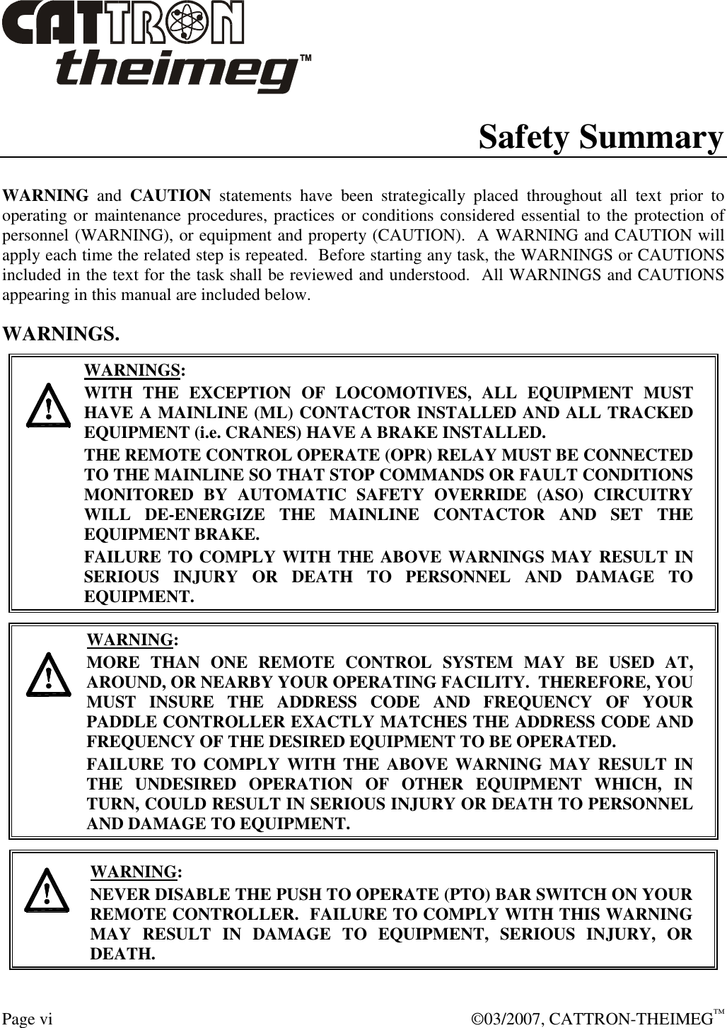  Page vi    ©03/2007, CATTRON-THEIMEG™ Safety Summary  WARNING  and  CAUTION  statements  have  been  strategically  placed  throughout  all  text  prior  to operating or maintenance procedures, practices or conditions considered essential to the protection of personnel (WARNING), or equipment and property (CAUTION).  A WARNING and CAUTION will apply each time the related step is repeated.  Before starting any task, the WARNINGS or CAUTIONS included in the text for the task shall be reviewed and understood.  All WARNINGS and CAUTIONS appearing in this manual are included below. WARNINGS.     WARNINGS: WITH  THE  EXCEPTION  OF  LOCOMOTIVES,  ALL  EQUIPMENT  MUST HAVE A MAINLINE (ML) CONTACTOR INSTALLED AND ALL TRACKED EQUIPMENT (i.e. CRANES) HAVE A BRAKE INSTALLED. THE REMOTE CONTROL OPERATE (OPR) RELAY MUST BE CONNECTED TO THE MAINLINE SO THAT STOP COMMANDS OR FAULT CONDITIONS MONITORED  BY  AUTOMATIC  SAFETY  OVERRIDE  (ASO)  CIRCUITRY WILL  DE-ENERGIZE  THE  MAINLINE  CONTACTOR  AND  SET  THE EQUIPMENT BRAKE.  FAILURE TO COMPLY WITH THE ABOVE WARNINGS MAY RESULT IN SERIOUS  INJURY  OR  DEATH  TO  PERSONNEL  AND  DAMAGE  TO EQUIPMENT.       WARNING: MORE  THAN  ONE  REMOTE  CONTROL  SYSTEM  MAY  BE  USED  AT, AROUND, OR NEARBY YOUR OPERATING FACILITY.  THEREFORE, YOU MUST  INSURE  THE  ADDRESS  CODE  AND  FREQUENCY  OF  YOUR PADDLE CONTROLLER EXACTLY MATCHES THE ADDRESS CODE AND FREQUENCY OF THE DESIRED EQUIPMENT TO BE OPERATED. FAILURE  TO  COMPLY  WITH  THE  ABOVE  WARNING MAY  RESULT  IN THE  UNDESIRED  OPERATION  OF  OTHER  EQUIPMENT  WHICH,  IN TURN, COULD RESULT IN SERIOUS INJURY OR DEATH TO PERSONNEL AND DAMAGE TO EQUIPMENT.      WARNING: NEVER DISABLE THE PUSH TO OPERATE (PTO) BAR SWITCH ON YOUR REMOTE CONTROLLER.  FAILURE TO COMPLY WITH THIS WARNING MAY  RESULT  IN  DAMAGE  TO  EQUIPMENT,  SERIOUS  INJURY,  OR DEATH.   