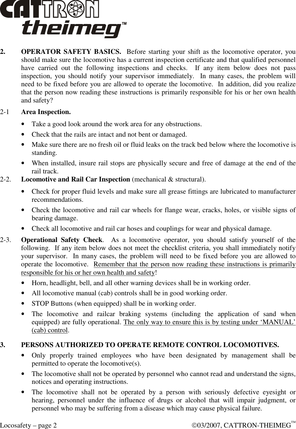  Locosafety – page 2    03/2007, CATTRON-THEIMEG™ 2.  OPERATOR SAFETY BASICS.  Before starting your shift as the locomotive operator,  you should make sure the locomotive has a current inspection certificate and that qualified personnel have  carried  out  the  following  inspections  and  checks.    If  any  item  below  does  not  pass inspection,  you should  notify  your supervisor immediately.   In  many  cases,  the problem will need to be fixed before you are allowed to operate the locomotive.  In addition, did you realize that the person now reading these instructions is primarily responsible for his or her own health and safety? 2-1  Area Inspection.  • Take a good look around the work area for any obstructions. • Check that the rails are intact and not bent or damaged.  • Make sure there are no fresh oil or fluid leaks on the track bed below where the locomotive is standing. • When installed, insure rail stops are physically secure and free of damage at the end of the rail track.  2-2.  Locomotive and Rail Car Inspection (mechanical &amp; structural). • Check for proper fluid levels and make sure all grease fittings are lubricated to manufacturer recommendations.  • Check the locomotive and rail car wheels for flange wear, cracks, holes, or visible signs of bearing damage. • Check all locomotive and rail car hoses and couplings for wear and physical damage.  2-3.  Operational  Safety  Check.    As  a  locomotive  operator,  you  should  satisfy  yourself  of  the following.  If any item below does not meet the checklist criteria, you shall immediately notify your supervisor.  In many cases, the problem will need to be fixed before you are allowed to operate the locomotive.  Remember that the person now reading these instructions is primarily responsible for his or her own health and safety! • Horn, headlight, bell, and all other warning devices shall be in working order. • All locomotive manual (cab) controls shall be in good working order. • STOP Buttons (when equipped) shall be in working order.  • The  locomotive  and  railcar  braking  systems  (including  the  application  of  sand  when equipped) are fully operational. The only way to ensure this is by testing under ‘MANUAL’ (cab) control.  3. PERSONS AUTHORIZED TO OPERATE REMOTE CONTROL LOCOMOTIVES. • Only  properly  trained  employees  who  have  been  designated  by  management  shall  be permitted to operate the locomotive(s). • The locomotive shall not be operated by personnel who cannot read and understand the signs, notices and operating instructions. • The  locomotive  shall  not  be  operated  by  a  person  with  seriously  defective  eyesight  or hearing,  personnel  under  the  influence  of  drugs  or  alcohol  that  will  impair  judgment,  or personnel who may be suffering from a disease which may cause physical failure. 