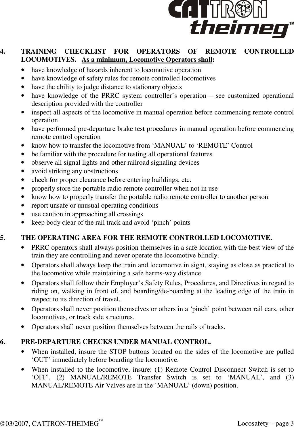  03/2007, CATTRON-THEIMEG™   Locosafety – page 3 4.  TRAINING  CHECKLIST  FOR  OPERATORS  OF  REMOTE  CONTROLLED LOCOMOTIVES.   As a minimum, Locomotive Operators shall: • have knowledge of hazards inherent to locomotive operation  • have knowledge of safety rules for remote controlled locomotives  • have the ability to judge distance to stationary objects  • have  knowledge  of  the  PRRC  system  controller’s  operation  –  see  customized  operational description provided with the controller  • inspect all aspects of the locomotive in manual operation before commencing remote control operation • have performed pre-departure brake test procedures in manual operation before commencing remote control operation   • know how to transfer the locomotive from ‘MANUAL’ to ‘REMOTE’ Control • be familiar with the procedure for testing all operational features • observe all signal lights and other railroad signaling devices   • avoid striking any obstructions  • check for proper clearance before entering buildings, etc.  • properly store the portable radio remote controller when not in use  • know how to properly transfer the portable radio remote controller to another person • report unsafe or unusual operating conditions • use caution in approaching all crossings • keep body clear of the rail track and avoid ‘pinch’ points  5.  THE OPERATING AREA FOR THE REMOTE CONTROLLED LOCOMOTIVE. • PRRC operators shall always position themselves in a safe location with the best view of the train they are controlling and never operate the locomotive blindly.  • Operators shall always keep the train and locomotive in sight, staying as close as practical to the locomotive while maintaining a safe harms-way distance. • Operators shall follow their Employer’s Safety Rules, Procedures, and Directives in regard to riding on, walking in front of, and boarding/de-boarding at the leading edge of the train in respect to its direction of travel.  • Operators shall never position themselves or others in a ‘pinch’ point between rail cars, other locomotives, or track side structures. • Operators shall never position themselves between the rails of tracks. 6.  PRE-DEPARTURE CHECKS UNDER MANUAL CONTROL.  • When installed, insure the STOP buttons located on the sides of the locomotive are pulled ‘OUT’ immediately before boarding the locomotive. • When installed  to the locomotive, insure:  (1) Remote Control Disconnect Switch  is set  to ‘OFF’,  (2)  MANUAL/REMOTE  Transfer  Switch  is  set  to  ‘MANUAL’,  and  (3) MANUAL/REMOTE Air Valves are in the ‘MANUAL’ (down) position.  